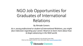 NGO Job Opportunities for
Graduates of International
Relations
By Ilkmade Careers
As a young professional or student of International Relations, you might
face indecision regarding your career. Read on to learn more about how
to begin advancing in the NGO world.
Originally published on the Ilkmade Careers blog.
Check out the original article for more information about Jobs at European NGOs
 