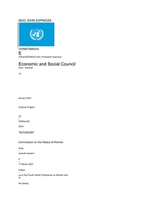 NGO JOHN ESPINOZA
United Nations
E
/CN.6/2023/NGO/ john christopher espinoza
Economic and Social Council
Distr.: General
14
january 2023
Original: English
22
-
0295ssn(E)
2023
*637340295*
Commission on the Status of Women
Sixty
-
seventh session
6
–
17 March 2023
Follow
-
up to the Fourth World Conference on Women and
to
the twenty
 
