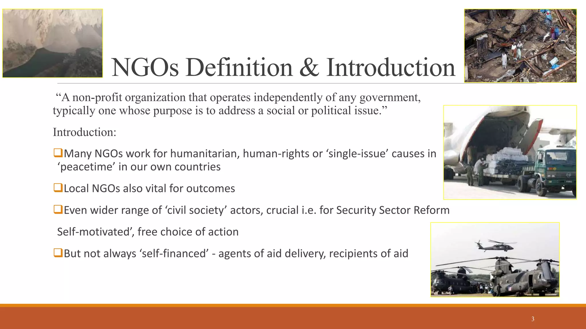 NGOs Definition & Introduction
“A non-profit organization that operates independently of any government,
typically one whose purpose is to address a social or political issue.”
Introduction:
Many NGOs work for humanitarian, human-rights or ‘single-issue’ causes in
‘peacetime’ in our own countries
Local NGOs also vital for outcomes
Even wider range of ‘civil society’ actors, crucial i.e. for Security Sector Reform
Self-motivated’, free choice of action
But not always ‘self-financed’ - agents of aid delivery, recipients of aid
3
 