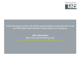 !
!
Diese Information wurde in der Studie berücksichtigt und steht derzeit nur den
am NGO-Meter teilnehmenden Organisationen zur Verfügung.!
!
!
Jetzt mitmachen!!
Mehr Infos und Anmeldung unter 
http://www.betterplace-lab.org/projekte/ngo-meter!
!
!
!
!
 
