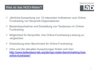 Was ist das NGO-Meter?
 Jährliche Auswertung von 12 relevanten Indikatoren zum Online
Fundraising von Nonprofit-Organisationen
 Bestandsaufnahme und Darstellung von Tendenzen im Online-
Fundraising
 Möglichkeit für Nonprofits, ihre Online-Fundraising-Leistung zu
vergleichen
 Entwicklung einer Benchmark für Online-Fundraising
 Infos und die aktuellen Auswertungen finden sich hier:
http://www.betterplace-lab.org/de/ngo-meter-benchmarking-fuer-
online-fundraiser/
1
 