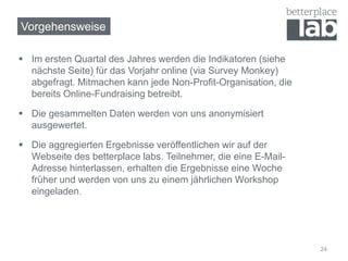  Im ersten Quartal des Jahres werden die Indikatoren (siehe
nächste Seite) für das Vorjahr online (via Survey Monkey)
abgefragt. Mitmachen kann jede Non-Profit-Organisation, die
bereits Online-Fundraising betreibt.
 Die gesammelten Daten werden von uns anonymisiert
ausgewertet.
 Die aggregierten Ergebnisse veröffentlichen wir auf der
Webseite des betterplace labs. Teilnehmer, die eine E-Mail-
Adresse hinterlassen, erhalten die Ergebnisse eine Woche
früher und werden von uns zu einem jährlichen Workshop
eingeladen.
24
Vorgehensweise
 