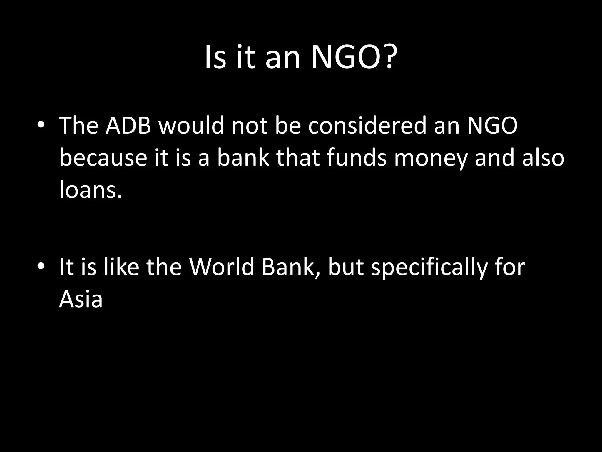 Is it an NGO?
• The ADB would not be considered an NGO
because it is a bank that funds money and also
loans.
• It is like the World Bank, but specifically for
Asia
 
