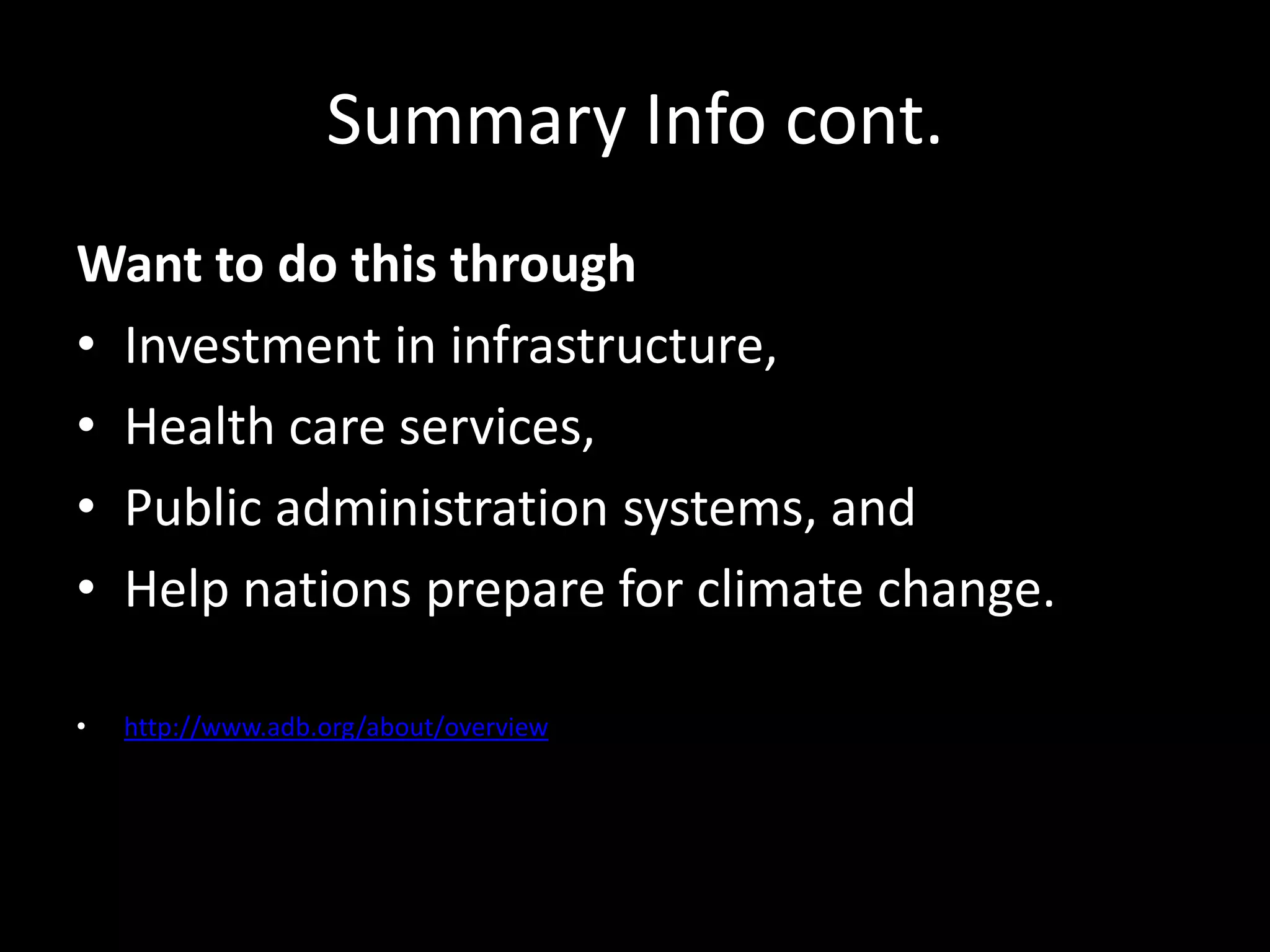 Summary Info cont.
Want to do this through
• Investment in infrastructure,
• Health care services,
• Public administration systems, and
• Help nations prepare for climate change.
• http://www.adb.org/about/overview
 