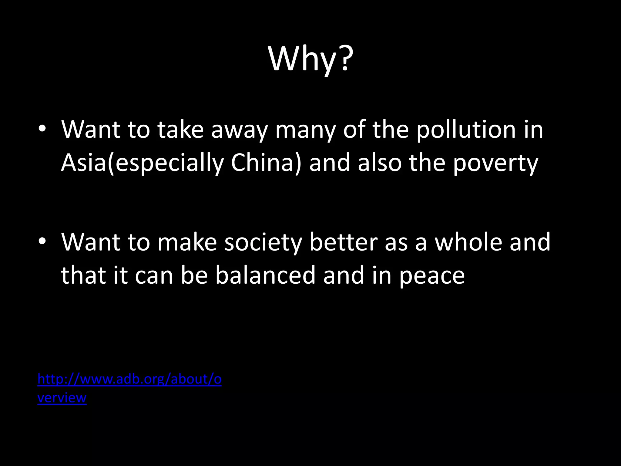 Why?
• Want to take away many of the pollution in
Asia(especially China) and also the poverty
• Want to make society better as a whole and
that it can be balanced and in peace
http://www.adb.org/about/o
verview
 