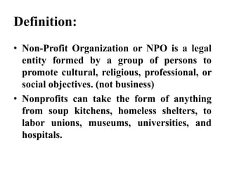 Definition:
• Non-Profit Organization or NPO is a legal
entity formed by a group of persons to
promote cultural, religious, professional, or
social objectives. (not business)
• Nonprofits can take the form of anything
from soup kitchens, homeless shelters, to
labor unions, museums, universities, and
hospitals.
 