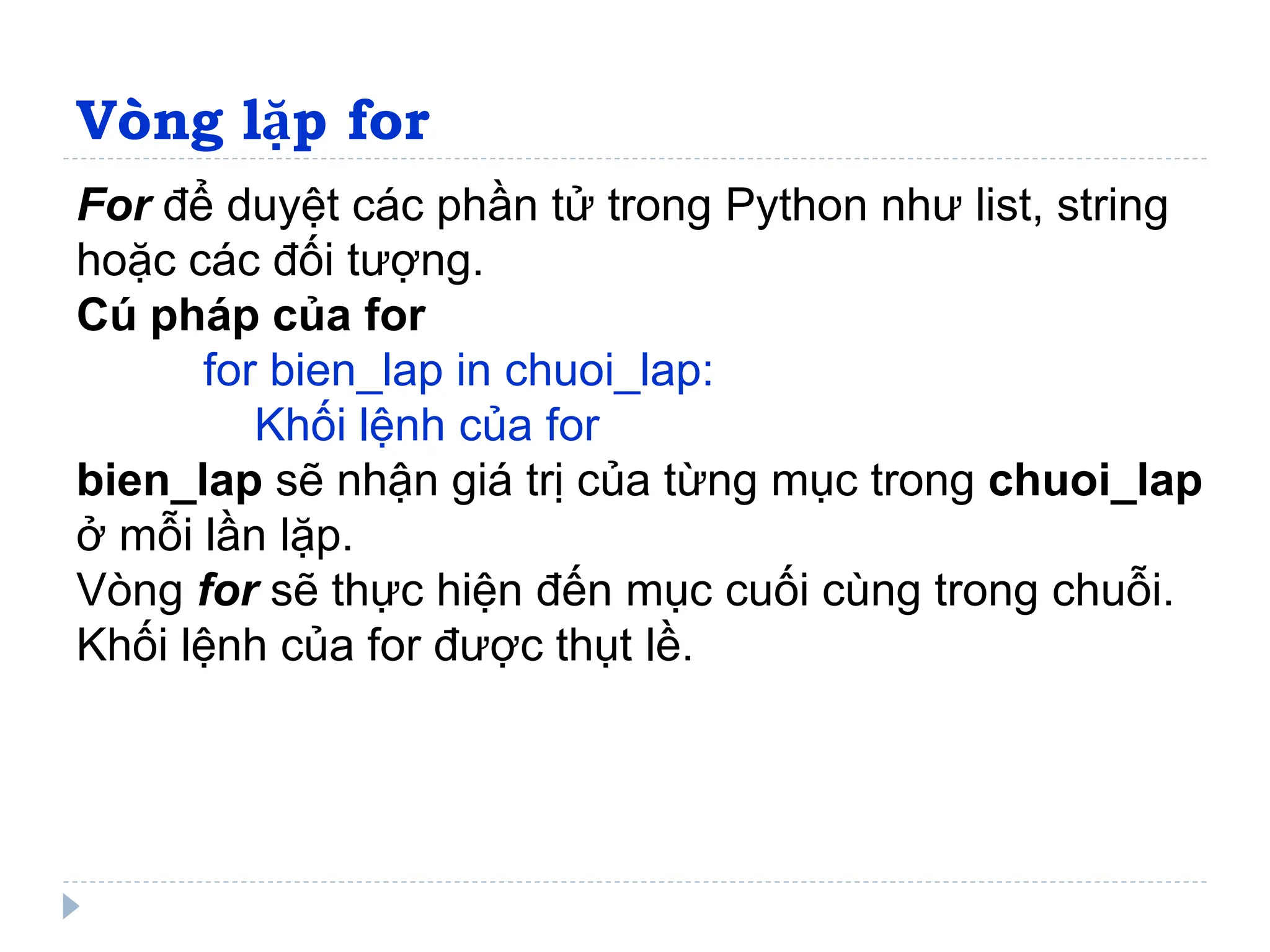 Vòng lặp for
For để duyệt các phần tử trong Python như list, string
hoặc các đối tượng.
Cú pháp của for
for bien_lap in chuoi_lap:
Khối lệnh của for
bien_lap sẽ nhận giá trị của từng mục trong chuoi_lap
ở mỗi lần lặp.
Vòng for sẽ thực hiện đến mục cuối cùng trong chuỗi.
Khối lệnh của for được thụt lề.
 