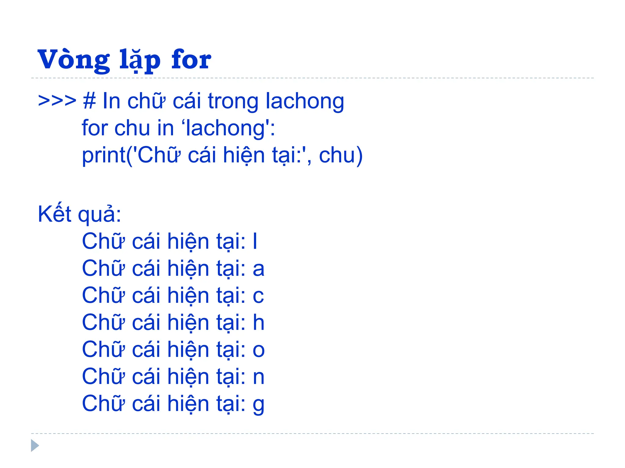 Vòng lặp for
>>> # In chữ cái trong lachong
for chu in ‘lachong':
print('Chữ cái hiện tại:', chu)
Kết quả:
Chữ cái hiện tại: l
Chữ cái hiện tại: a
Chữ cái hiện tại: c
Chữ cái hiện tại: h
Chữ cái hiện tại: o
Chữ cái hiện tại: n
Chữ cái hiện tại: g
 