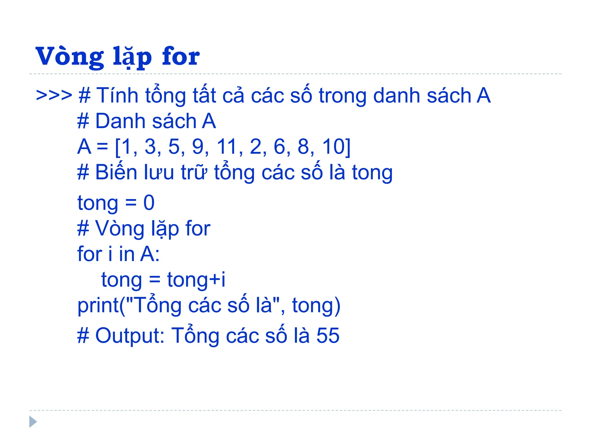 Vòng lặp for
>>> # Tính tổng tất cả các số trong danh sách A
# Danh sách A
A = [1, 3, 5, 9, 11, 2, 6, 8, 10]
# Biến lưu trữ tổng các số là tong
tong = 0
# Vòng lặp for
for i in A:
tong = tong+i
print("Tổng các số là", tong)
# Output: Tổng các số là 55
 
