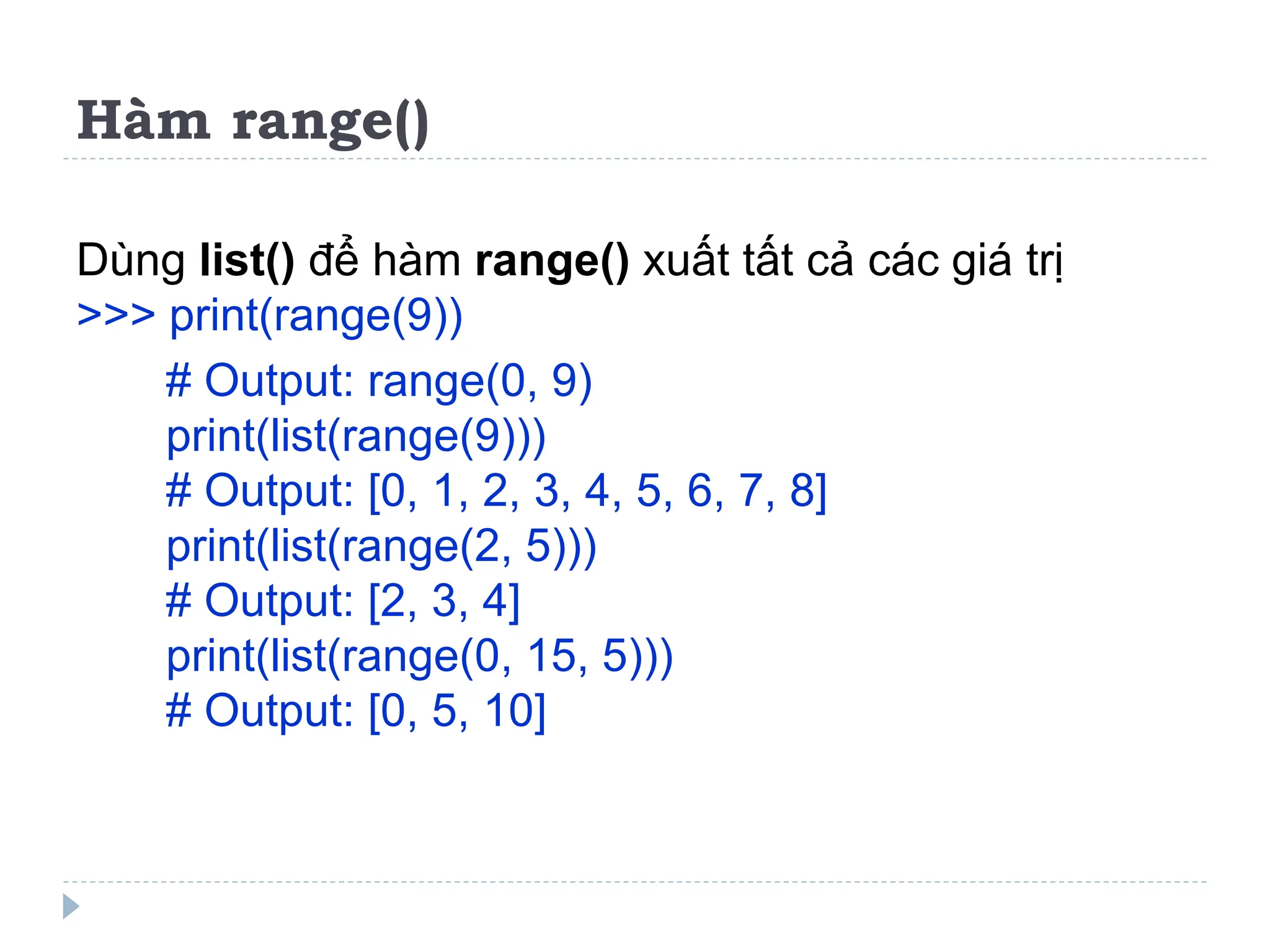 Hàm range()
Dùng list() để hàm range() xuất tất cả các giá trị
>>> print(range(9))
# Output: range(0, 9)
print(list(range(9)))
# Output: [0, 1, 2, 3, 4, 5, 6, 7, 8]
print(list(range(2, 5)))
# Output: [2, 3, 4]
print(list(range(0, 15, 5)))
# Output: [0, 5, 10]
 
