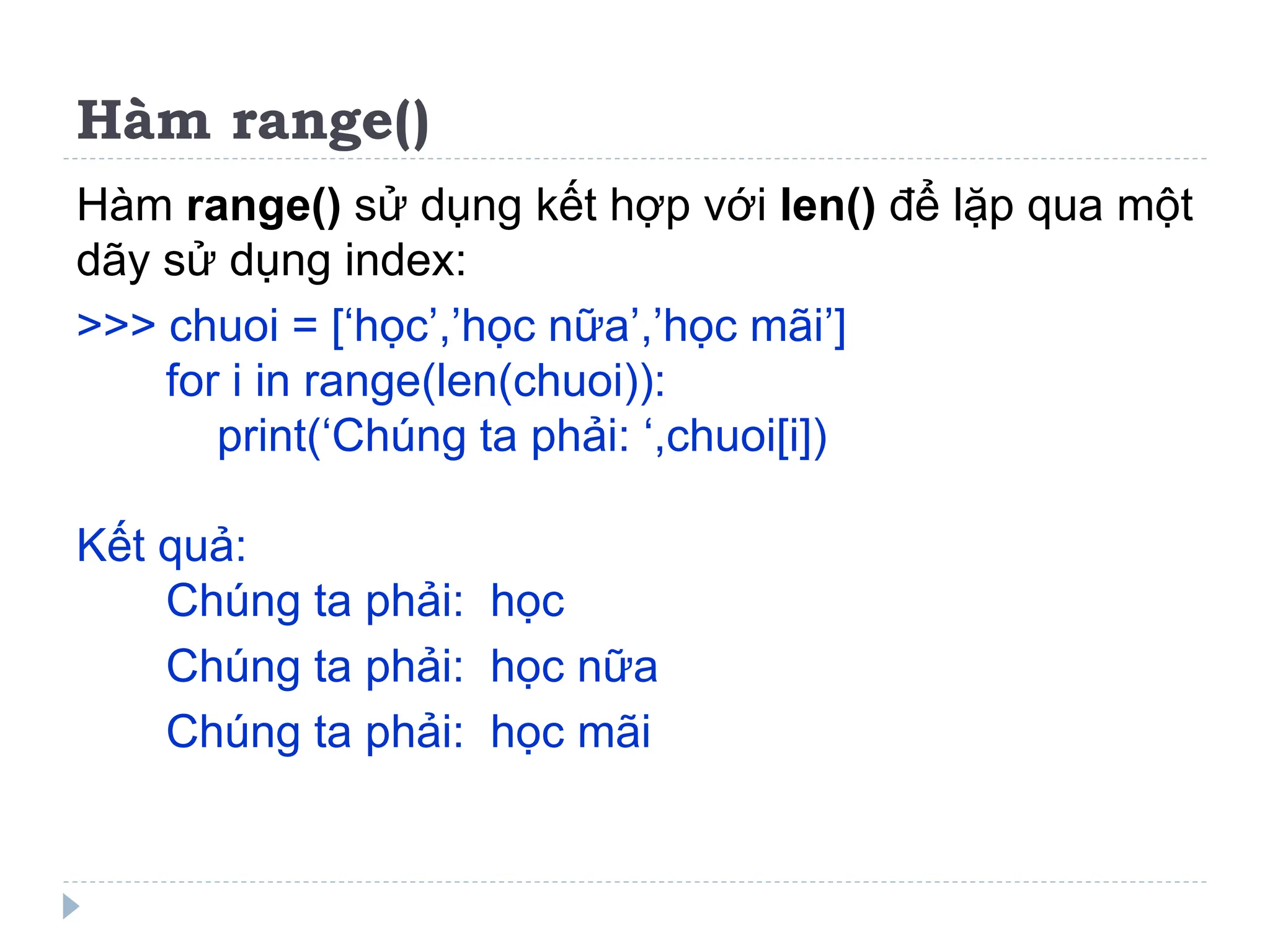 Hàm range()
Hàm range() sử dụng kết hợp với len() để lặp qua một
dãy sử dụng index:
>>> chuoi = [‘học’,’học nữa’,’học mãi’]
for i in range(len(chuoi)):
print(‘Chúng ta phải: ‘,chuoi[i])
Kết quả:
Chúng ta phải: học
Chúng ta phải: học nữa
Chúng ta phải: học mãi
 