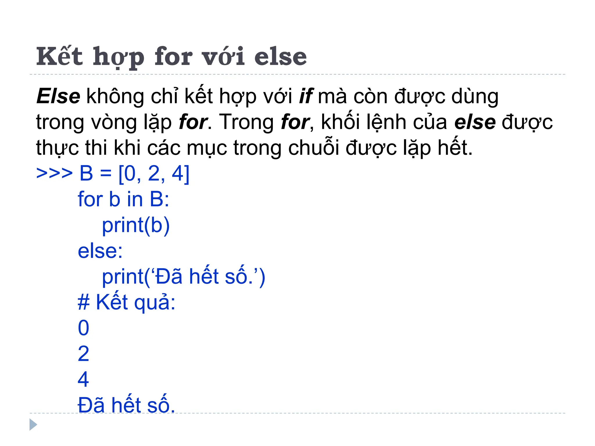 Kết hợp for với else
Else không chỉ kết hợp với if mà còn được dùng
trong vòng lặp for. Trong for, khối lệnh của else được
thực thi khi các mục trong chuỗi được lặp hết.
>>> B = [0, 2, 4]
for b in B:
print(b)
else:
print(‘Đã hết số.’)
# Kết quả:
0
2
4
Đã hết số.
 