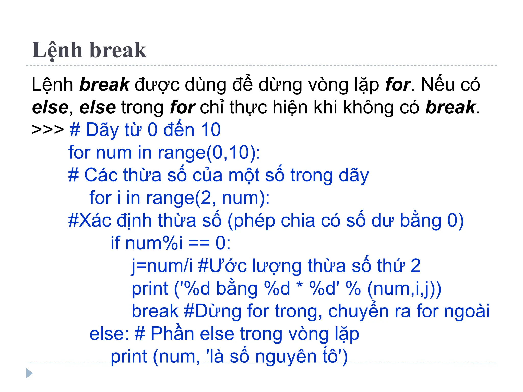 Lệnh break
Lệnh break được dùng để dừng vòng lặp for. Nếu có
else, else trong for chỉ thực hiện khi không có break.
>>> # Dãy từ 0 đến 10
for num in range(0,10):
# Các thừa số của một số trong dãy
for i in range(2, num):
#Xác định thừa số (phép chia có số dư bằng 0)
if num%i == 0:
j=num/i #Ước lượng thừa số thứ 2
print ('%d bằng %d * %d' % (num,i,j))
break #Dừng for trong, chuyển ra for ngoài
else: # Phần else trong vòng lặp
print (num, 'là số nguyên t́ô')
 