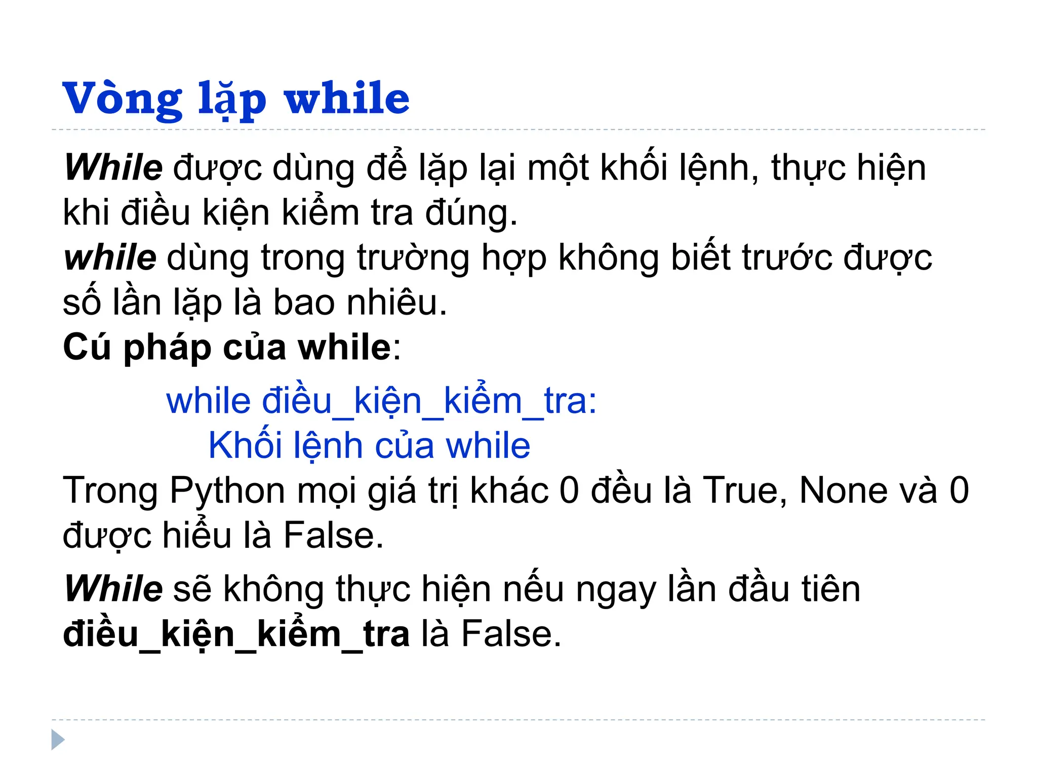 Vòng lặp while
While được dùng để lặp lại một khối lệnh, thực hiện
khi điều kiện kiểm tra đúng.
while dùng trong trường hợp không biết trước được
số lần lặp là bao nhiêu.
Cú pháp của while:
while điều_kiện_kiểm_tra:
Khối lệnh của while
Trong Python mọi giá trị khác 0 đều là True, None và 0
được hiểu là False.
While sẽ không thực hiện nếu ngay lần đầu tiên
điều_kiện_kiểm_tra là False.
 