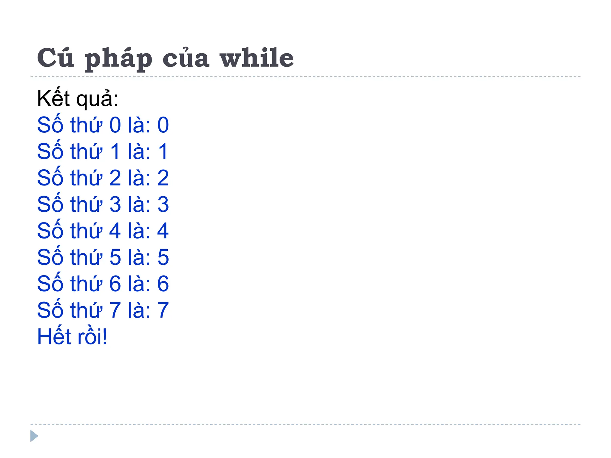 Cú pháp của while
Kết quả:
Số thứ 0 là: 0
Số thứ 1 là: 1
Số thứ 2 là: 2
Số thứ 3 là: 3
Số thứ 4 là: 4
Số thứ 5 là: 5
Số thứ 6 là: 6
Số thứ 7 là: 7
Hết rồi!
 