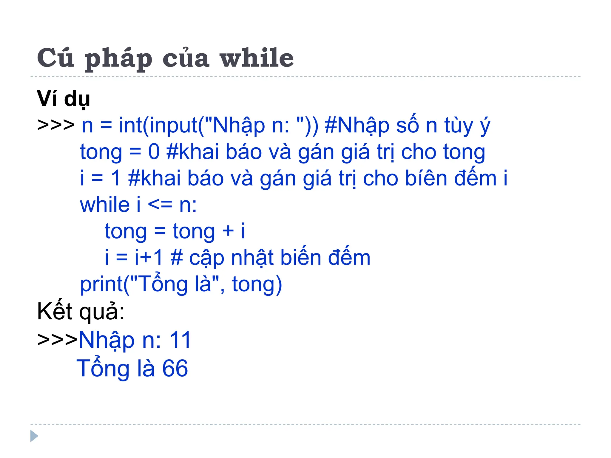 Cú pháp của while
Ví dụ
>>> n = int(input("Nhập n: ")) #Nhập số n tùy ý
tong = 0 #khai báo và gán giá trị cho tong
i = 1 #khai báo và gán giá trị cho bíên đếm i
while i <= n:
tong = tong + i
i = i+1 # cập nhật biến đếm
print("Tổng là", tong)
Kết quả:
>>>Nhập n: 11
Tổng là 66
 