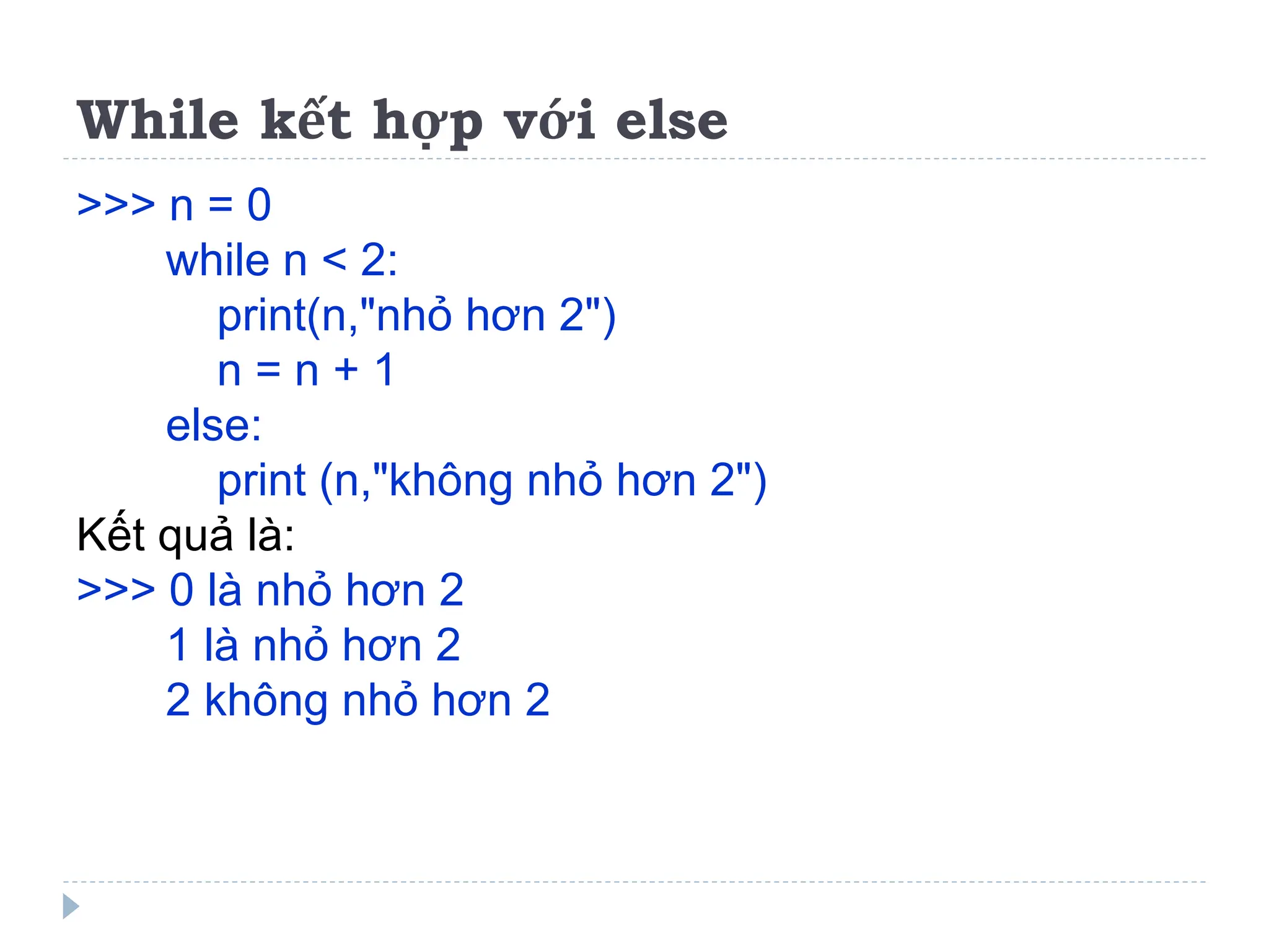While kết hợp với else
>>> n = 0
while n < 2:
print(n,"nhỏ hơn 2")
n = n + 1
else:
print (n,"không nhỏ hơn 2")
Kết quả là:
>>> 0 là nhỏ hơn 2
1 là nhỏ hơn 2
2 không nhỏ hơn 2
 