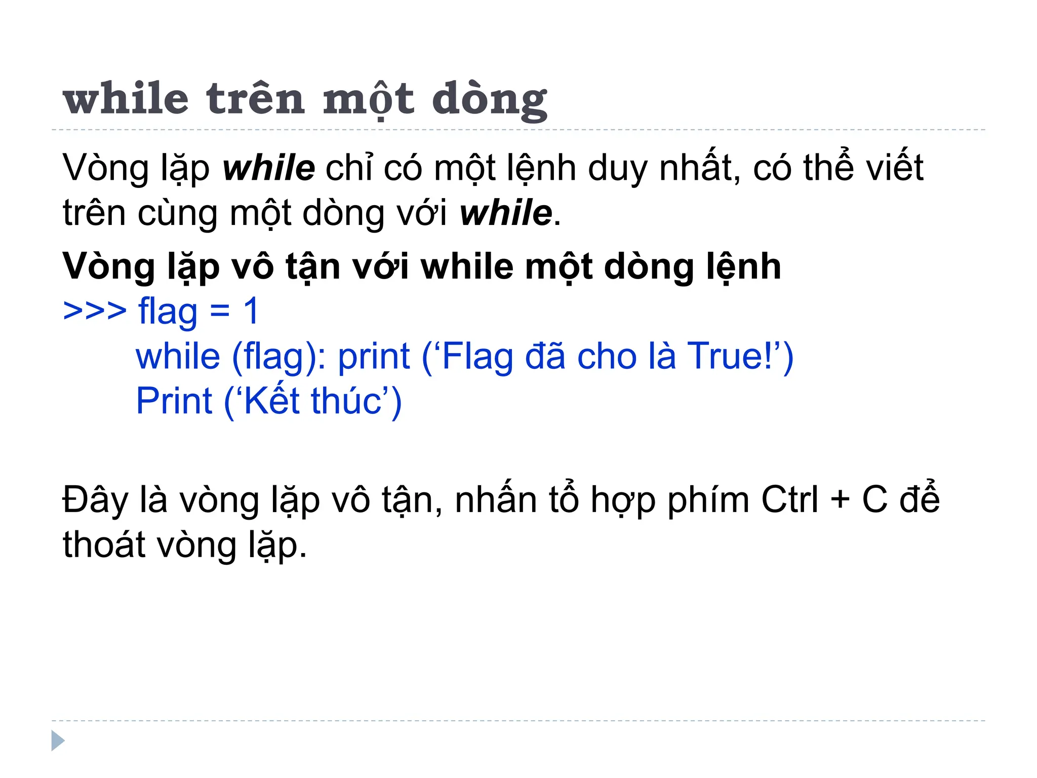 while trên một dòng
Vòng lặp while chỉ có một lệnh duy nhất, có thể viết
trên cùng một dòng với while.
Vòng lặp vô tận với while một dòng lệnh
>>> flag = 1
while (flag): print (‘Flag đã cho là True!’)
Print (‘Kết thúc’)
Đây là vòng lặp vô tận, nhấn tổ hợp phím Ctrl + C để
thoát vòng lặp.
 