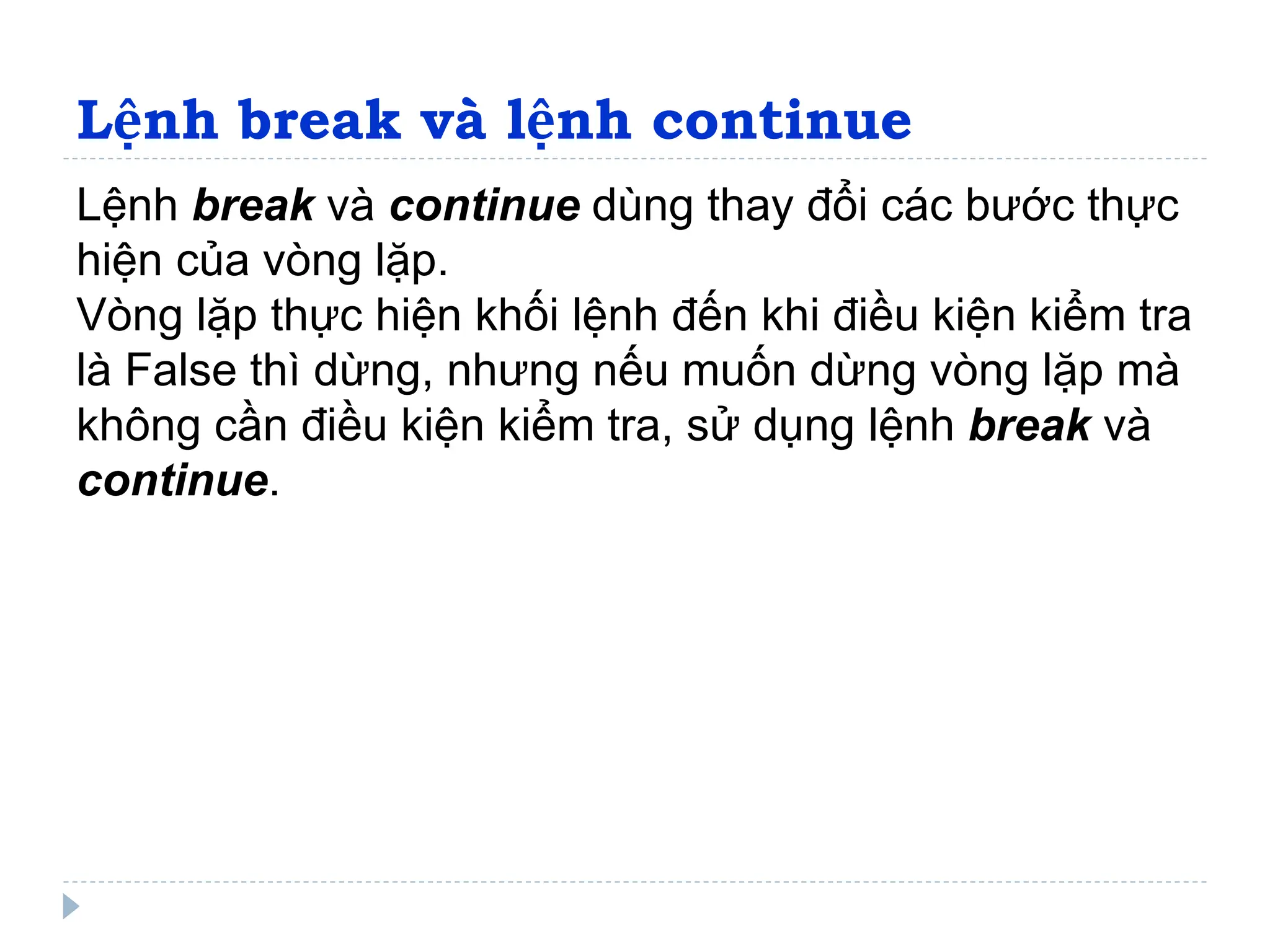 Lệnh break và lệnh continue
Lệnh break và continue dùng thay đổi các bước thực
hiện của vòng lặp.
Vòng lặp thực hiện khối lệnh đến khi điều kiện kiểm tra
là False thì dừng, nhưng nếu muốn dừng vòng lặp mà
không cần điều kiện kiểm tra, sử dụng lệnh break và
continue.
 