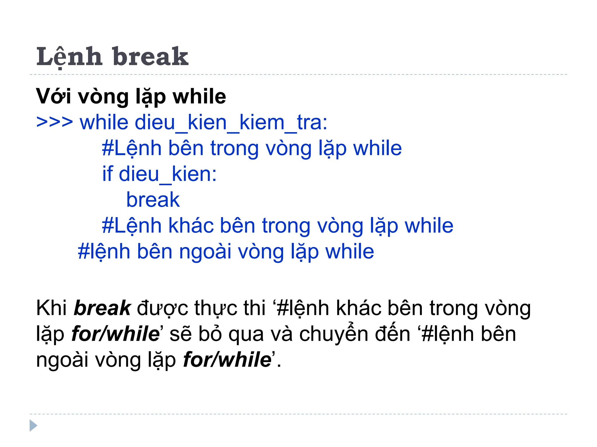 Lệnh break
Với vòng lặp while
>>> while dieu_kien_kiem_tra:
#Lệnh bên trong vòng lặp while
if dieu_kien:
break
#Lệnh khác bên trong vòng lặp while
#lệnh bên ngoài vòng lặp while
Khi break được thực thi ‘#lệnh khác bên trong vòng
lặp for/while’ sẽ bỏ qua và chuyển đến ‘#lệnh bên
ngoài vòng lặp for/while’.
 