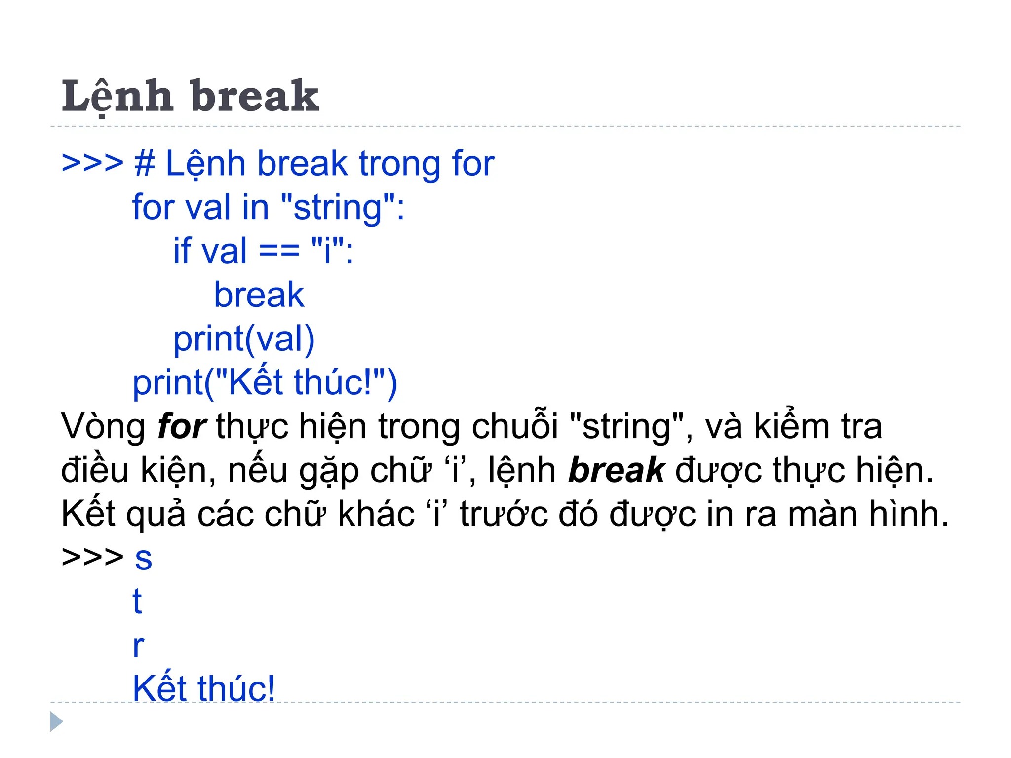 Lệnh break
>>> # Lệnh break trong for
for val in "string":
if val == "i":
break
print(val)
print("Kết thúc!")
Vòng for thực hiện trong chuỗi "string", và kiểm tra
điều kiện, nếu gặp chữ ‘i’, lệnh break được thực hiện.
Kết quả các chữ khác ‘i’ trước đó được in ra màn hình.
>>> s
t
r
Kết thúc!
 