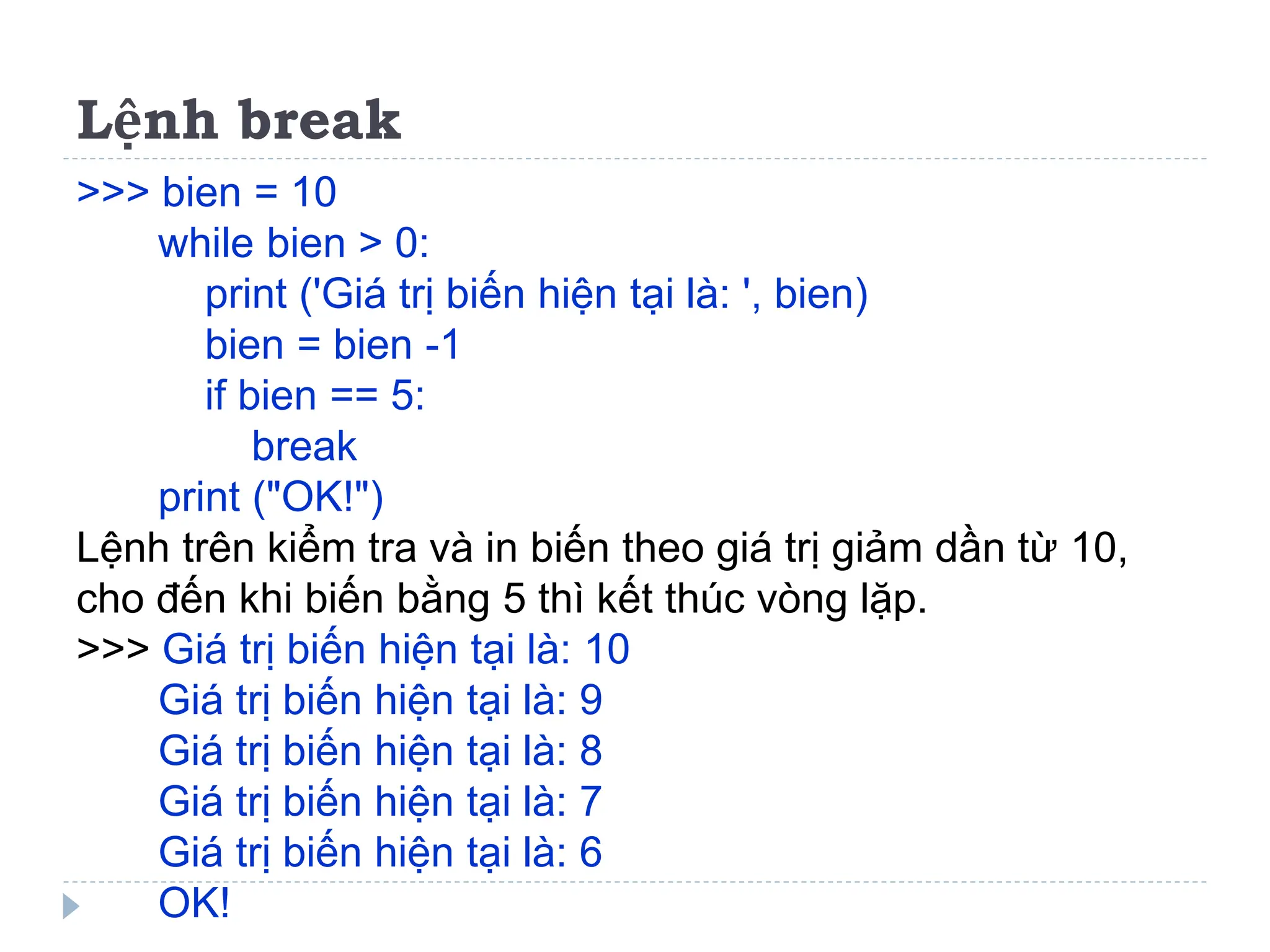 Lệnh break
>>> bien = 10
while bien > 0:
print ('Giá trị biến hiện tại là: ', bien)
bien = bien -1
if bien == 5:
break
print ("OK!")
Lệnh trên kiểm tra và in biến theo giá trị giảm dần từ 10,
cho đến khi biến bằng 5 thì kết thúc vòng lặp.
>>> Giá trị biến hiện tại là: 10
Giá trị biến hiện tại là: 9
Giá trị biến hiện tại là: 8
Giá trị biến hiện tại là: 7
Giá trị biến hiện tại là: 6
OK!
 