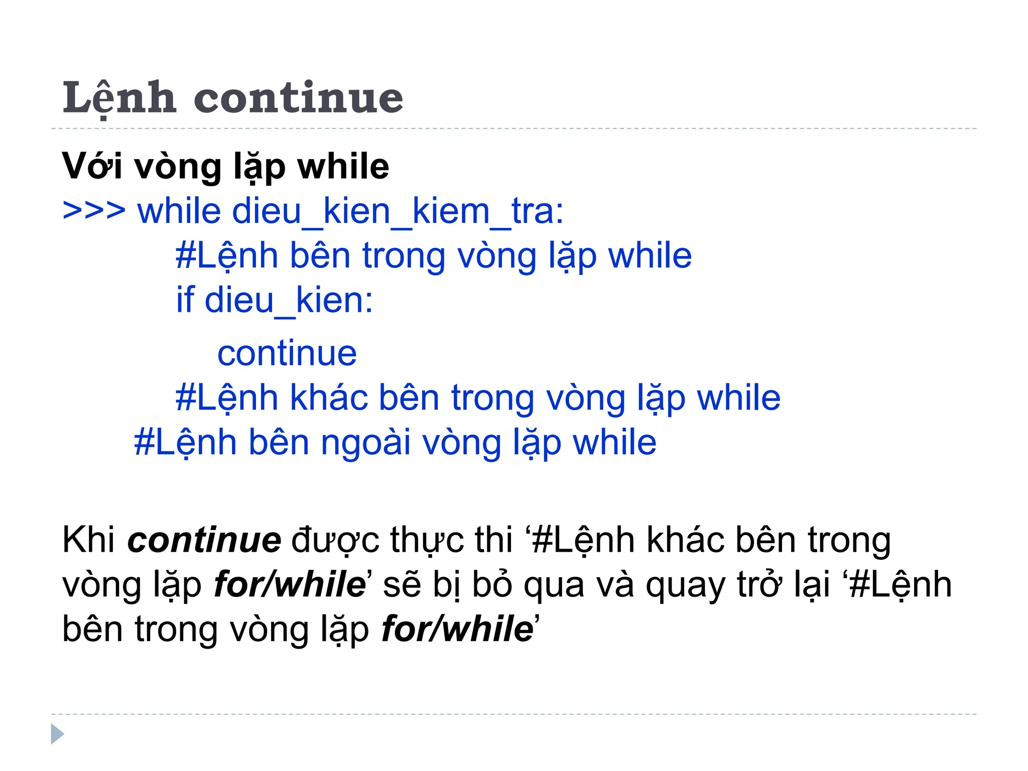 Lệnh continue
Với vòng lặp while
>>> while dieu_kien_kiem_tra:
#Lệnh bên trong vòng lặp while
if dieu_kien:
continue
#Lệnh khác bên trong vòng lặp while
#Lệnh bên ngoài vòng lặp while
Khi continue được thực thi ‘#Lệnh khác bên trong
vòng lặp for/while’ sẽ bị bỏ qua và quay trở lại ‘#Lệnh
bên trong vòng lặp for/while’
 