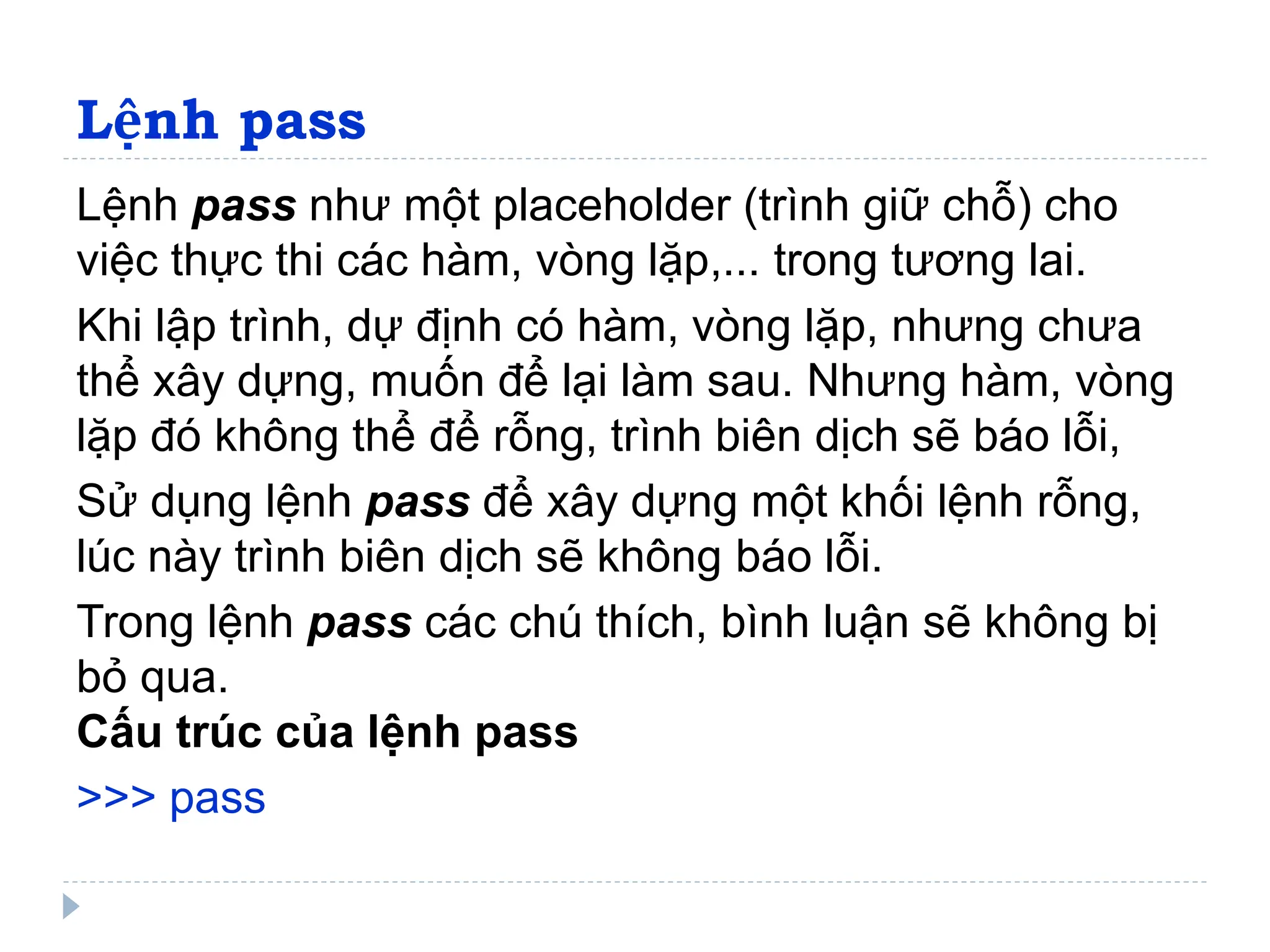 Lệnh pass
Lệnh pass như một placeholder (trình giữ chỗ) cho
việc thực thi các hàm, vòng lặp,... trong tương lai.
Khi lập trình, dự định có hàm, vòng lặp, nhưng chưa
thể xây dựng, muốn để lại làm sau. Nhưng hàm, vòng
lặp đó không thể để rỗng, trình biên dịch sẽ báo lỗi,
Sử dụng lệnh pass để xây dựng một khối lệnh rỗng,
lúc này trình biên dịch sẽ không báo lỗi.
Trong lệnh pass các chú thích, bình luận sẽ không bị
bỏ qua.
Cấu trúc của lệnh pass
>>> pass
 