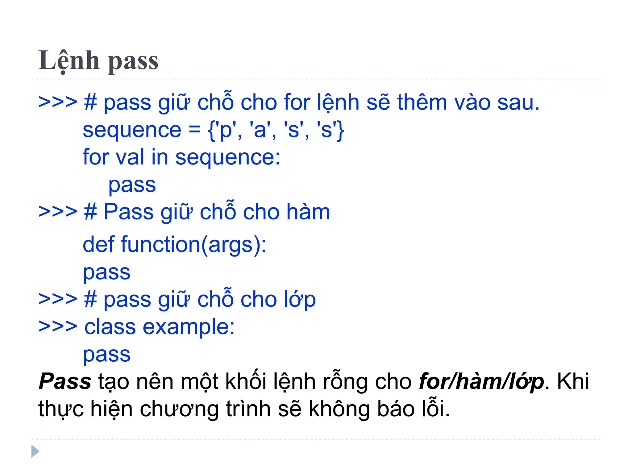 Lệnh pass
>>> # pass giữ chỗ cho for lệnh sẽ thêm vào sau.
sequence = {'p', 'a', 's', 's'}
for val in sequence:
pass
>>> # Pass giữ chỗ cho hàm
def function(args):
pass
>>> # pass giữ chỗ cho lớp
>>> class example:
pass
Pass tạo nên một khối lệnh rỗng cho for/hàm/lớp. Khi
thực hiện chương trình sẽ không báo lỗi.
 