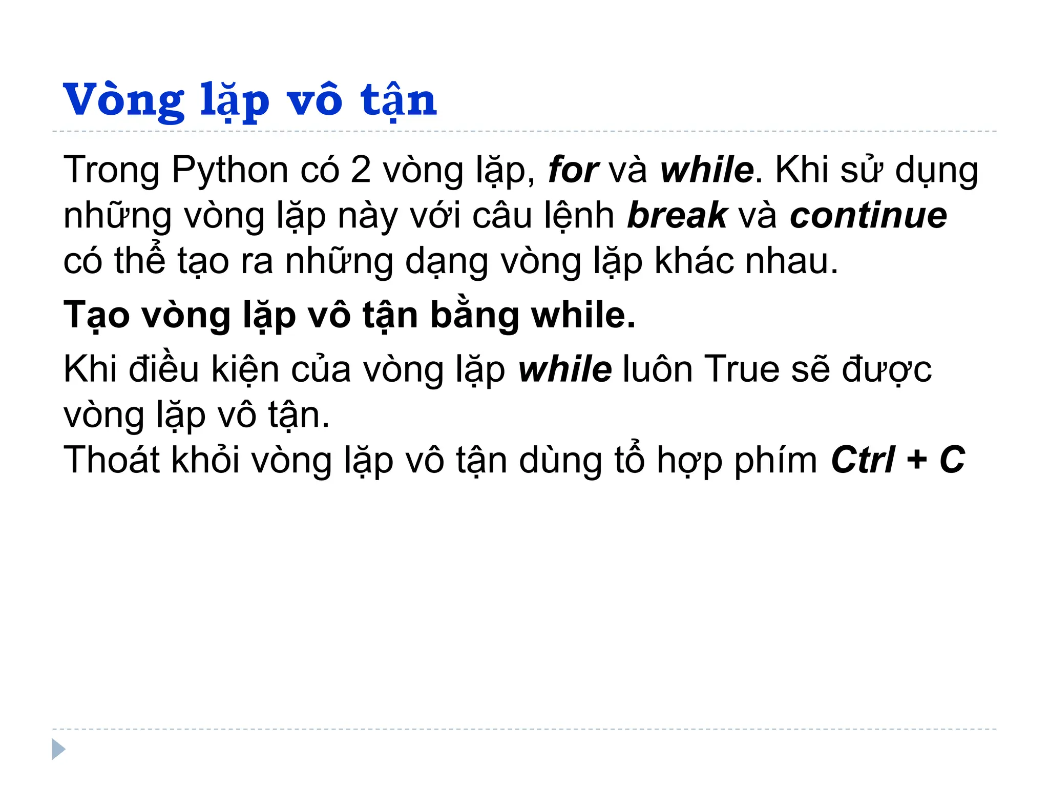 Vòng lặp vô tận
Trong Python có 2 vòng lặp, for và while. Khi sử dụng
những vòng lặp này với câu lệnh break và continue
có thể tạo ra những dạng vòng lặp khác nhau.
Tạo vòng lặp vô tận bằng while.
Khi điều kiện của vòng lặp while luôn True sẽ được
vòng lặp vô tận.
Thoát khỏi vòng lặp vô tận dùng tổ hợp phím Ctrl + C
 