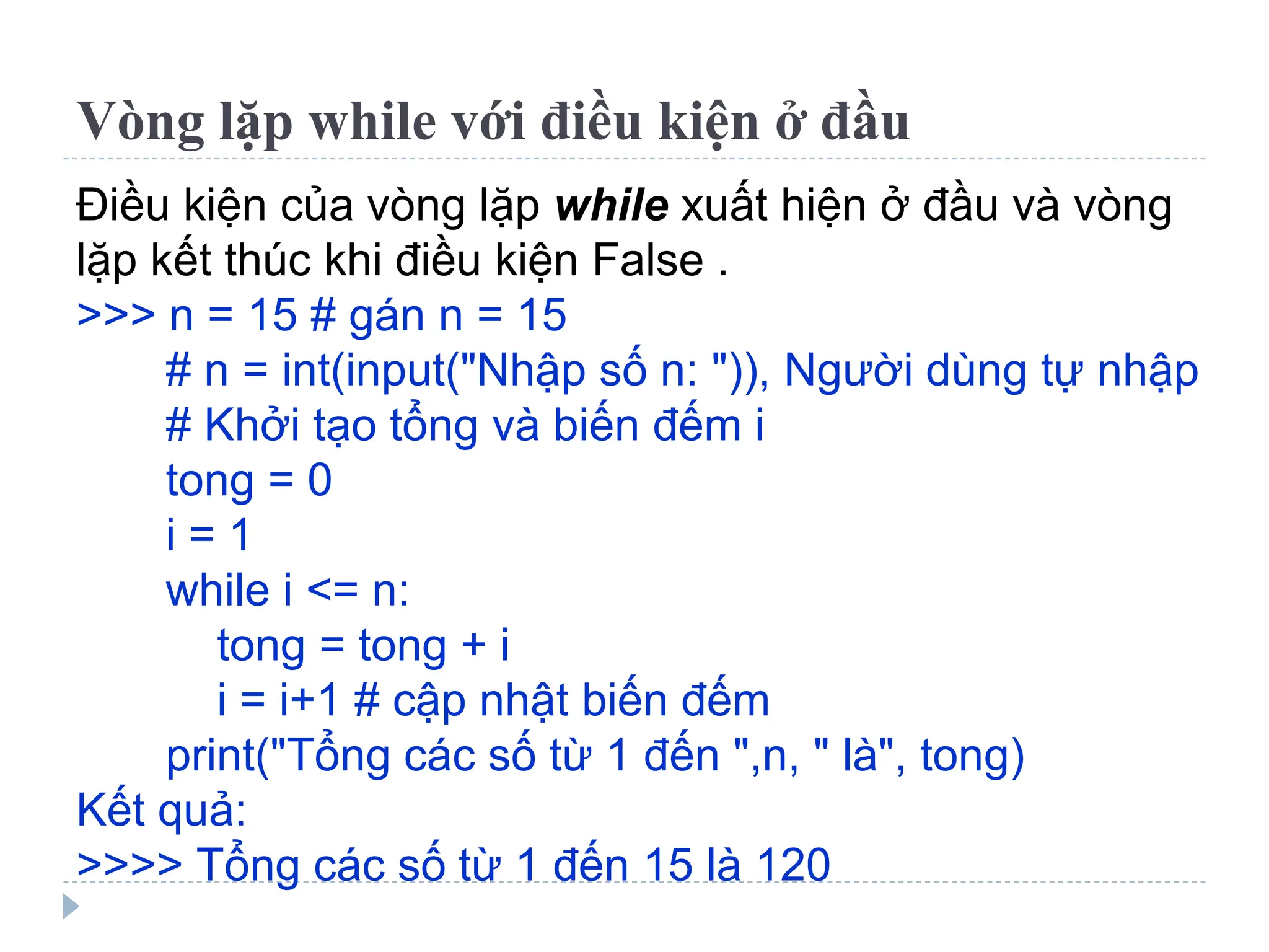 Vòng lặp while với điều kiện ở đầu
Điều kiện của vòng lặp while xuất hiện ở đầu và vòng
lặp kết thúc khi điều kiện False .
>>> n = 15 # gán n = 15
# n = int(input("Nhập số n: ")), Người dùng tự nhập
# Khởi tạo tổng và biến đếm i
tong = 0
i = 1
while i <= n:
tong = tong + i
i = i+1 # cập nhật biến đếm
print("Tổng các số từ 1 đến ",n, " là", tong)
Kết quả:
>>>> Tổng các số từ 1 đến 15 là 120
 