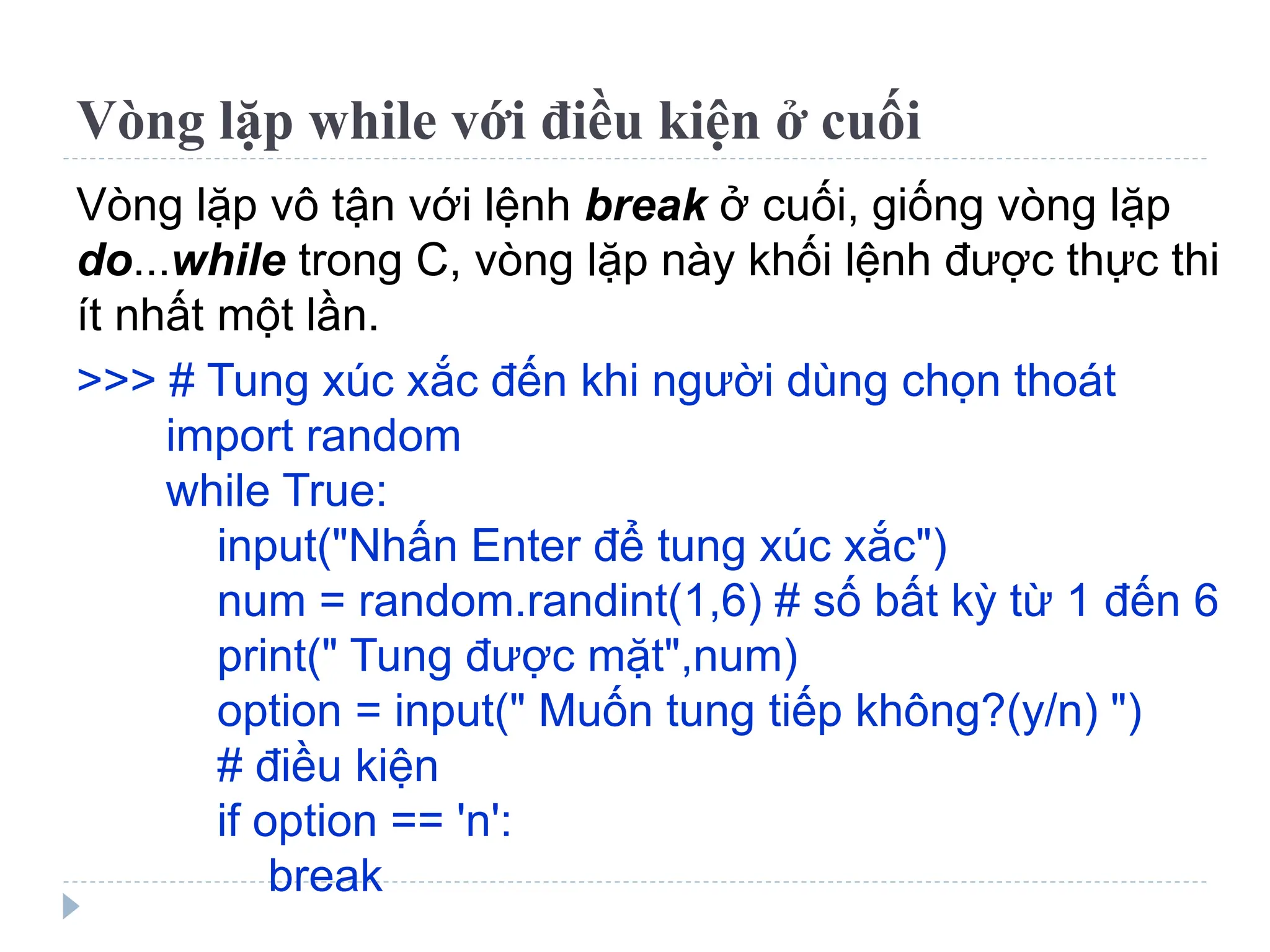 Vòng lặp while với điều kiện ở cuối
Vòng lặp vô tận với lệnh break ở cuối, giống vòng lặp
do...while trong C, vòng lặp này khối lệnh được thực thi
ít nhất một lần.
>>> # Tung xúc xắc đến khi người dùng chọn thoát
import random
while True:
input("Nhấn Enter để tung xúc xắc")
num = random.randint(1,6) # số bất kỳ từ 1 đến 6
print(" Tung được mặt",num)
option = input(" Muốn tung tiếp không?(y/n) ")
# điều kiện
if option == 'n':
break
 