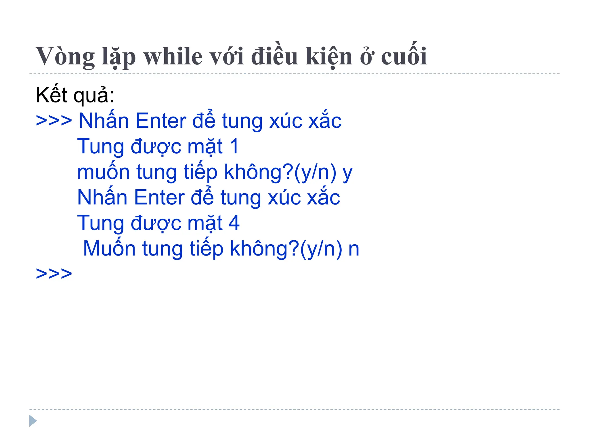 Vòng lặp while với điều kiện ở cuối
Kết quả:
>>> Nhấn Enter để tung xúc xắc
Tung được mặt 1
muốn tung tiếp không?(y/n) y
Nhấn Enter để tung xúc xắc
Tung được mặt 4
Muốn tung tiếp không?(y/n) n
>>>
 