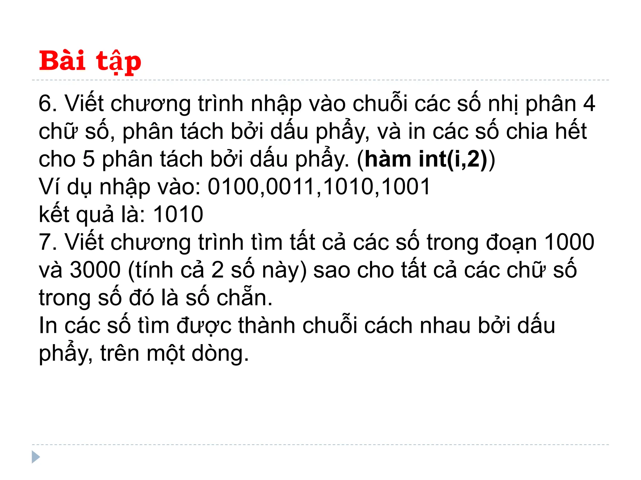 Bài tập
6. Viết chương trình nhập vào chuỗi các số nhị phân 4
chữ số, phân tách bởi dấu phẩy, và in các số chia hết
cho 5 phân tách bởi dấu phẩy. (hàm int(i,2))
Ví dụ nhập vào: 0100,0011,1010,1001
kết quả là: 1010
7. Viết chương trình tìm tất cả các số trong đoạn 1000
và 3000 (tính cả 2 số này) sao cho tất cả các chữ số
trong số đó là số chẵn.
In các số tìm được thành chuỗi cách nhau bởi dấu
phẩy, trên một dòng.
 