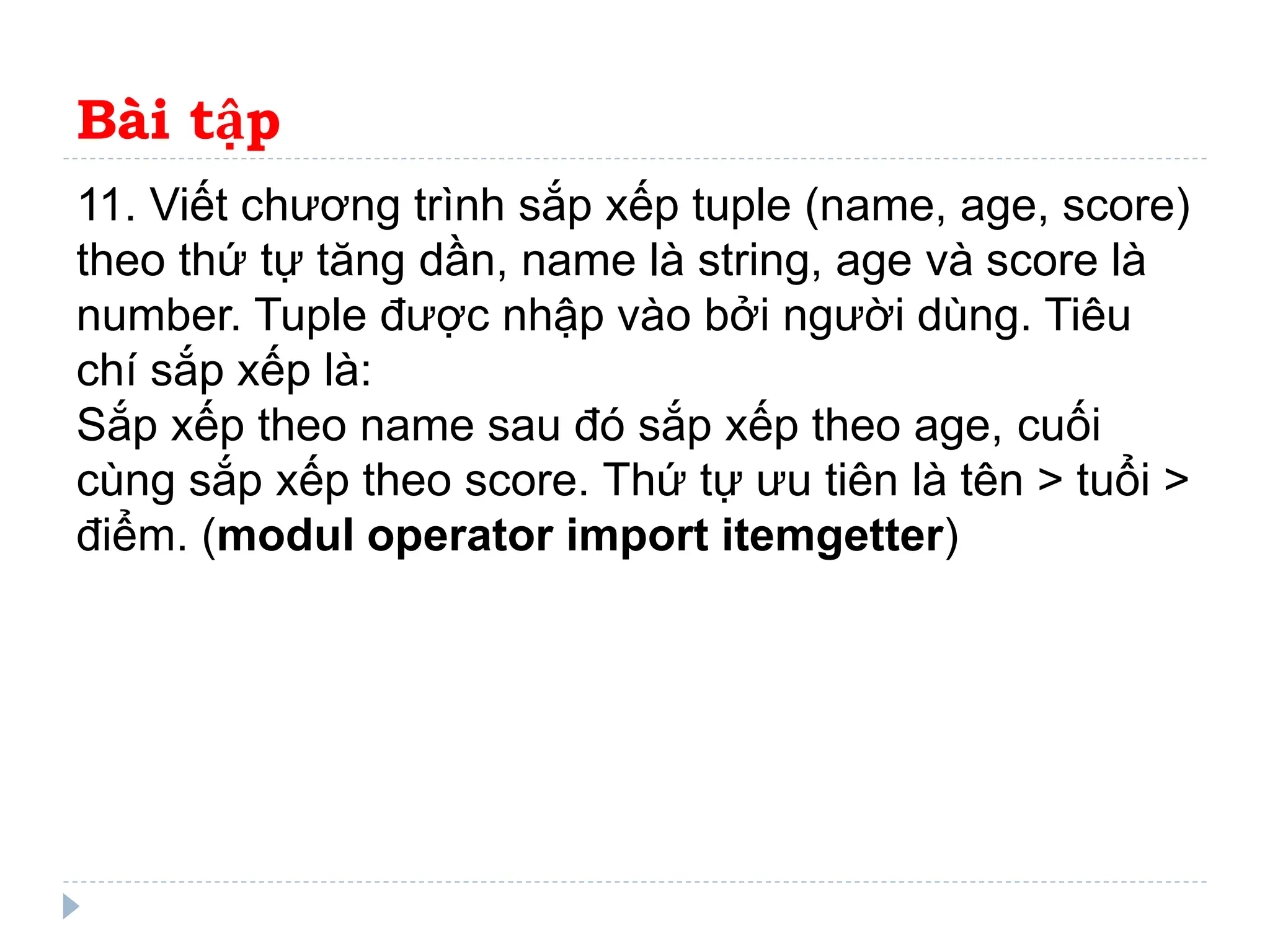 Bài tập
11. Viết chương trình sắp xếp tuple (name, age, score)
theo thứ tự tăng dần, name là string, age và score là
number. Tuple được nhập vào bởi người dùng. Tiêu
chí sắp xếp là:
Sắp xếp theo name sau đó sắp xếp theo age, cuối
cùng sắp xếp theo score. Thứ tự ưu tiên là tên > tuổi >
điểm. (modul operator import itemgetter)
 
