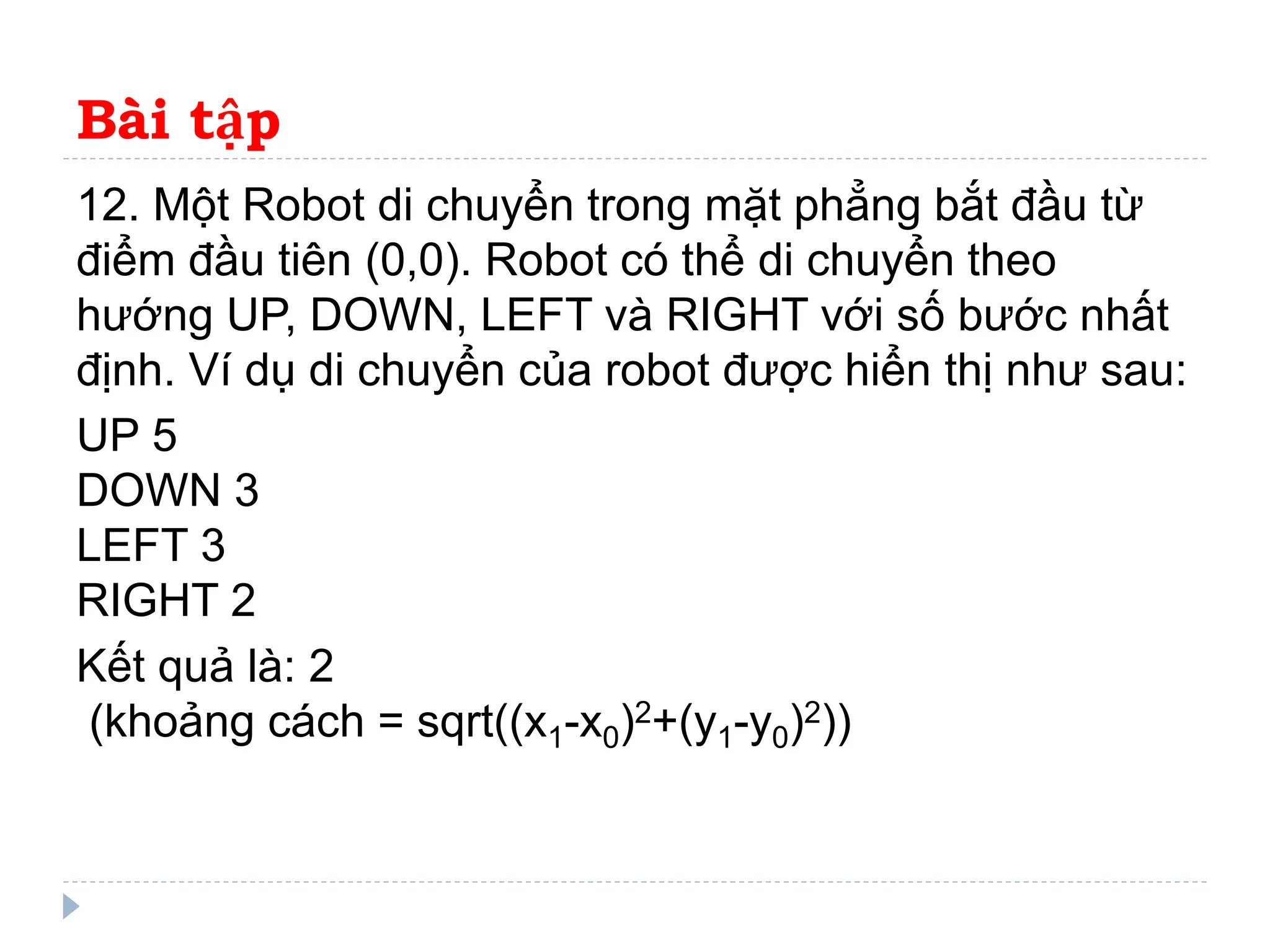 Bài tập
12. Một Robot di chuyển trong mặt phẳng bắt đầu từ
điểm đầu tiên (0,0). Robot có thể di chuyển theo
hướng UP, DOWN, LEFT và RIGHT với số bước nhất
định. Ví dụ di chuyển của robot được hiển thị như sau:
UP 5
DOWN 3
LEFT 3
RIGHT 2
Kết quả là: 2
(khoảng cách = sqrt((x1-x0)2+(y1-y0)2))
 