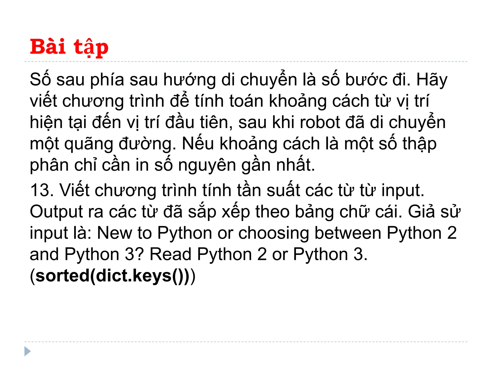 Bài tập
Số sau phía sau hướng di chuyển là số bước đi. Hãy
viết chương trình để tính toán khoảng cách từ vị trí
hiện tại đến vị trí đầu tiên, sau khi robot đã di chuyển
một quãng đường. Nếu khoảng cách là một số thập
phân chỉ cần in số nguyên gần nhất.
13. Viết chương trình tính tần suất các từ từ input.
Output ra các từ đã sắp xếp theo bảng chữ cái. Giả sử
input là: New to Python or choosing between Python 2
and Python 3? Read Python 2 or Python 3.
(sorted(dict.keys()))
 