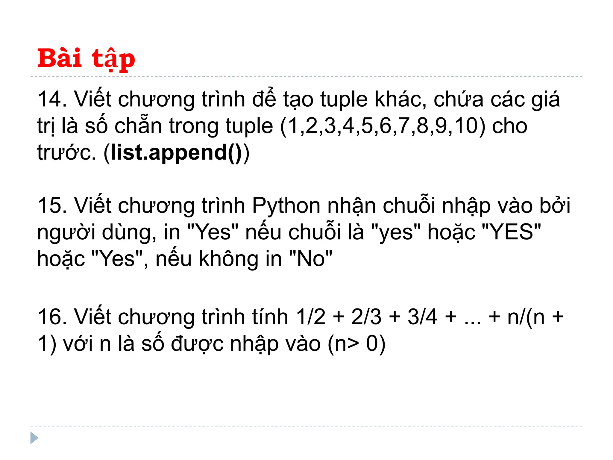 Bài tập
14. Viết chương trình để tạo tuple khác, chứa các giá
trị là số chẵn trong tuple (1,2,3,4,5,6,7,8,9,10) cho
trước. (list.append())
15. Viết chương trình Python nhận chuỗi nhập vào bởi
người dùng, in "Yes" nếu chuỗi là "yes" hoặc "YES"
hoặc "Yes", nếu không in "No"
16. Viết chương trình tính 1/2 + 2/3 + 3/4 + ... + n/(n +
1) với n là số được nhập vào (n> 0)
 