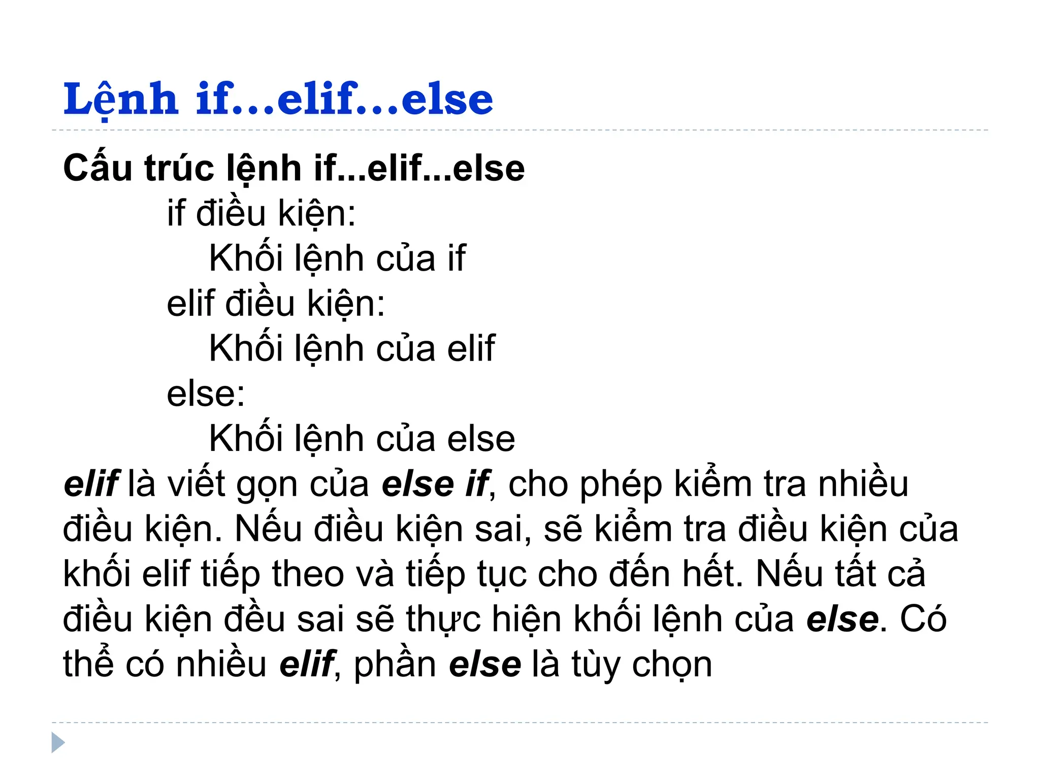 Lệnh if...elif...else
Cấu trúc lệnh if...elif...else
if điều kiện:
Khối lệnh của if
elif điều kiện:
Khối lệnh của elif
else:
Khối lệnh của else
elif là viết gọn của else if, cho phép kiểm tra nhiều
điều kiện. Nếu điều kiện sai, sẽ kiểm tra điều kiện của
khối elif tiếp theo và tiếp tục cho đến hết. Nếu tất cả
điều kiện đều sai sẽ thực hiện khối lệnh của else. Có
thể có nhiều elif, phần else là tùy chọn
 