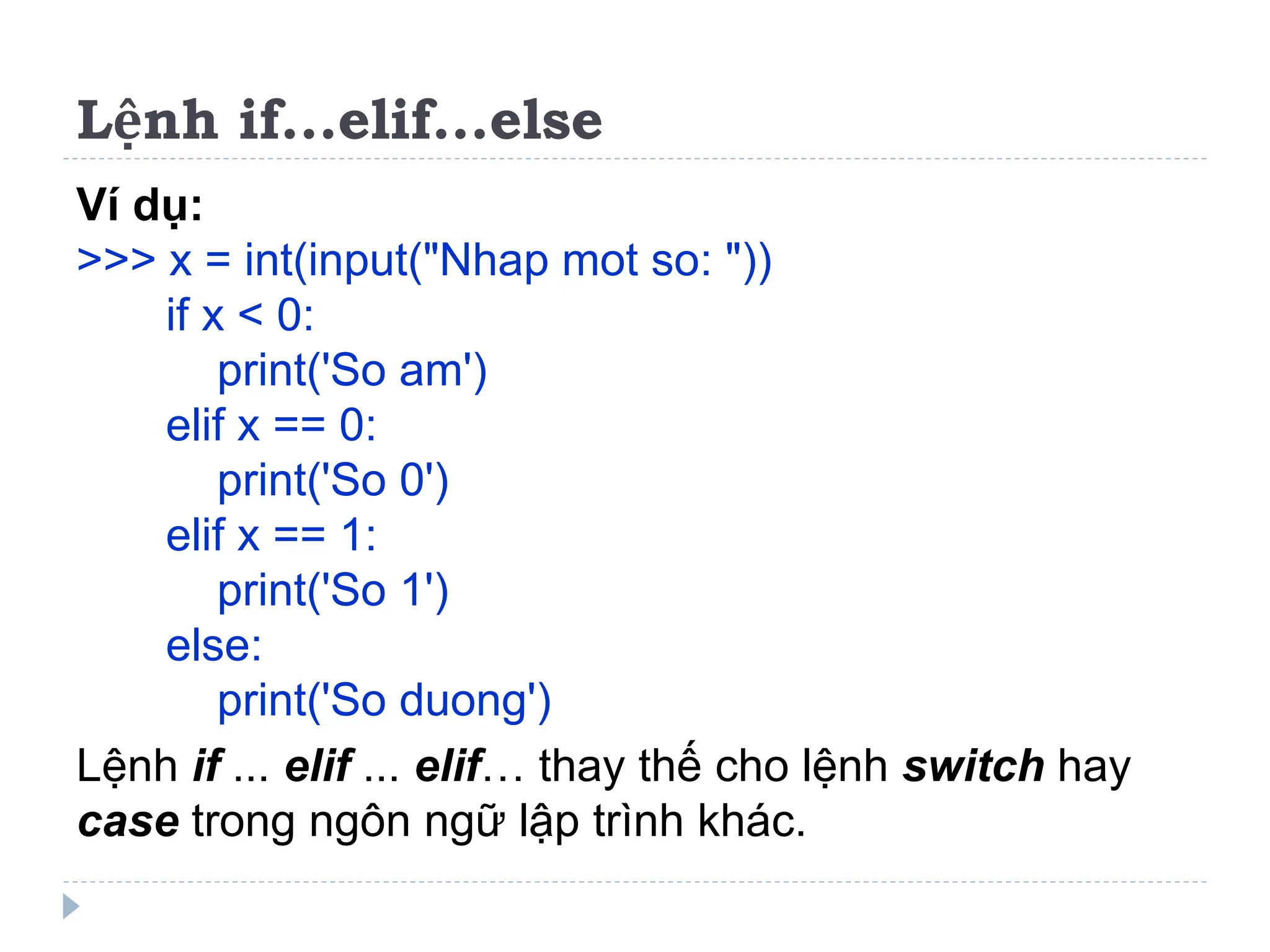 Lệnh if...elif...else
Ví dụ:
>>> x = int(input("Nhap mot so: "))
if x < 0:
print('So am')
elif x == 0:
print('So 0')
elif x == 1:
print('So 1')
else:
print('So duong')
Lệnh if ... elif ... elif… thay thế cho lệnh switch hay
case trong ngôn ngữ lập trình khác.
 