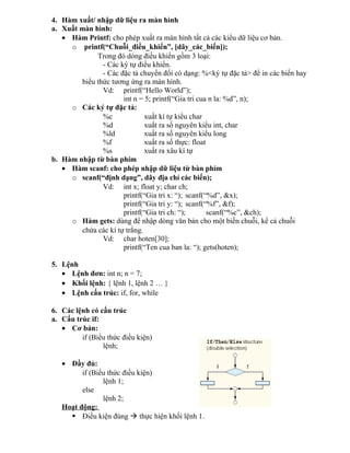 4. Hàm xuất/ nhập dữ liệu ra màn hình
a. Xuất màn hình:
• Hàm Printf: cho phép xuất ra màn hình tất cả các kiểu dữ liệu cơ bản.
o printf(“Chuỗi_điều_khiển”, [dãy_các_biến]);
Trong đó dòng điều khiển gồm 3 loại:
- Các ký tự điều khiển.
- Các đặc tả chuyển đổi có dạng: %<ký tự đặc tả> để in các biến hay
biểu thức tương ứng ra màn hình.
Vd: printf(“Hello World”);
int n = 5; printf(“Gia tri cua n la: %d”, n);
o Các ký tự đặc tả:
%c xuất kí tự kiểu char
%d xuất ra số nguyên kiểu int, char
%ld xuất ra số nguyên kiểu long
%f xuất ra số thực: float
%s xuất ra xâu kí tự
b. Hàm nhập từ bàn phím
• Hàm scanf: cho phép nhập dữ liệu từ bàn phím
o scanf(“định dạng”, dãy địa chỉ các biến);
Vd: int x; float y; char ch;
printf(“Gia tri x: “); scanf(“%d”, &x);
printf(“Gia tri y: “); scanf(“%f”, &f);
printf(“Gia tri ch: “); scanf(“%c”, &ch);
o Hàm gets: dùng để nhập dòng văn bản cho một biến chuỗi, kể cả chuỗi
chứa các kí tự trắng.
Vd: char hoten[30];
printf(“Ten cua ban la: “); gets(hoten);
5. Lệnh
• Lệnh đơn: int n; n = 7;
• Khối lệnh: { lệnh 1, lệnh 2 … }
• Lệnh cấu trúc: if, for, while
6. Các lệnh có cấu trúc
a. Cấu trúc if:
• Cơ bản:
if (Biểu thức điều kiện)
lệnh;
• Đầy đủ:
if (Biểu thức điều kiện)
lệnh 1;
else
lệnh 2;
Hoạt động:
 Điều kiện đúng  thực hiện khối lệnh 1.
 