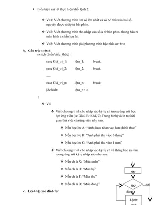  Điều kiện sai  thực hiện khối lệnh 2.
 Vd1: Viết chương trình tìm số lớn nhất và số bé nhất của hai số
nguyên được nhập từ bàn phím.
 Vd2: Viết chương trình cho nhập vào số a từ bàn phím, thong báo ra
màn hình a chẵn hay lẻ.
 Vd3: Viết chương trình giải phương trình bậc nhất ax+b=c
b. Cấu trúc switch
switch (biến/biểu_thức) {
case Giá_tri_1: lệnh_1; break;
case Giá_tri_2: lệnh_2; break;
.....
case Giá_tri_n: lệnh_n; break;
[default: lệnh_n+1;
}
 Vd:
 Viết chương trình cho nhập vào ký tự ch tương ứng với học
lực ứng viên (A: Giỏi, B: Khá, C: Trung bình) và in ra thời
gian thử việc của ứng viên như sau:
 Nếu học lực A: “Anh duoc nhan vao lam chinh thuc”
 Nếu học lực B: “Anh phai thu viec 6 thang”
 Nếu học lực C: “Anh phai thu viec 1 nam”
 Viết chương trình cho nhập vào ký tự ch và thông báo ra mùa
tuơng ứng với ký tự nhập vào như sau:
 Nếu ch la X: “Mùa xuân”
 Nếu ch la H: “Mùa hạ”
 Nếu ch la T: “Mùa thu”
 Nếu ch la D: “Mùa dong”
c. Lệnh lặp xác đinh for
Bt2
Bt1
Lệnh;
sai
đúng
 