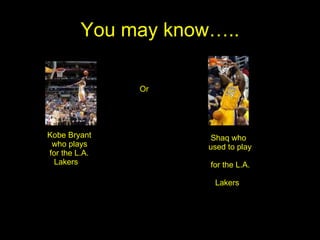 You may know….. Kobe Bryant  who plays for the L.A. Lakers Or Shaq who used to play  for the L.A.  Lakers 