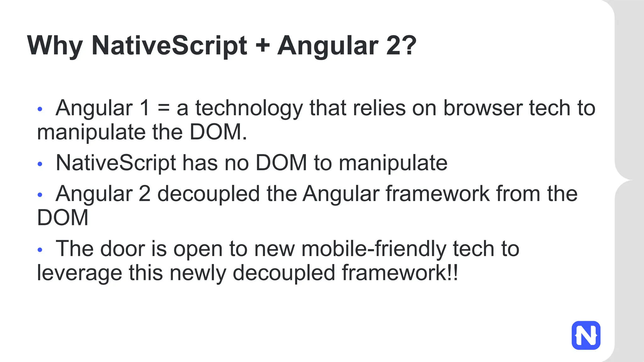 Why NativeScript + Angular 2?
• Angular 1 = a technology that relies on browser tech to
manipulate the DOM.
• NativeScript has no DOM to manipulate
• Angular 2 decoupled the Angular framework from the
DOM
• The door is open to new mobile-friendly tech to
leverage this newly decoupled framework!!
 