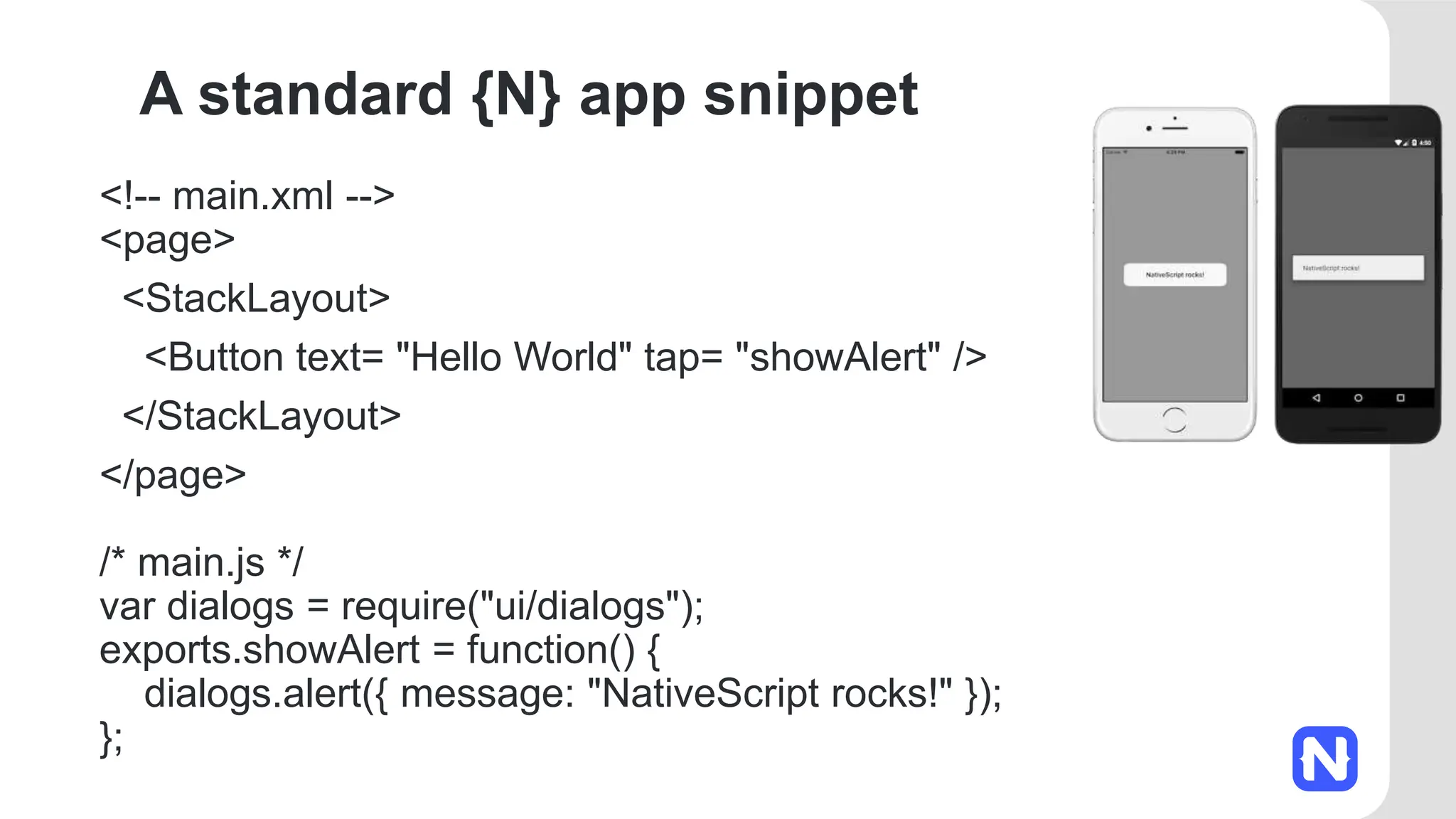 A standard {N} app snippet
<!-- main.xml -->
<page>
<StackLayout>
<Button text= "Hello World" tap= "showAlert" />
</StackLayout>
</page>
/* main.js */
var dialogs = require("ui/dialogs");
exports.showAlert = function() {
dialogs.alert({ message: "NativeScript rocks!" });
};
 