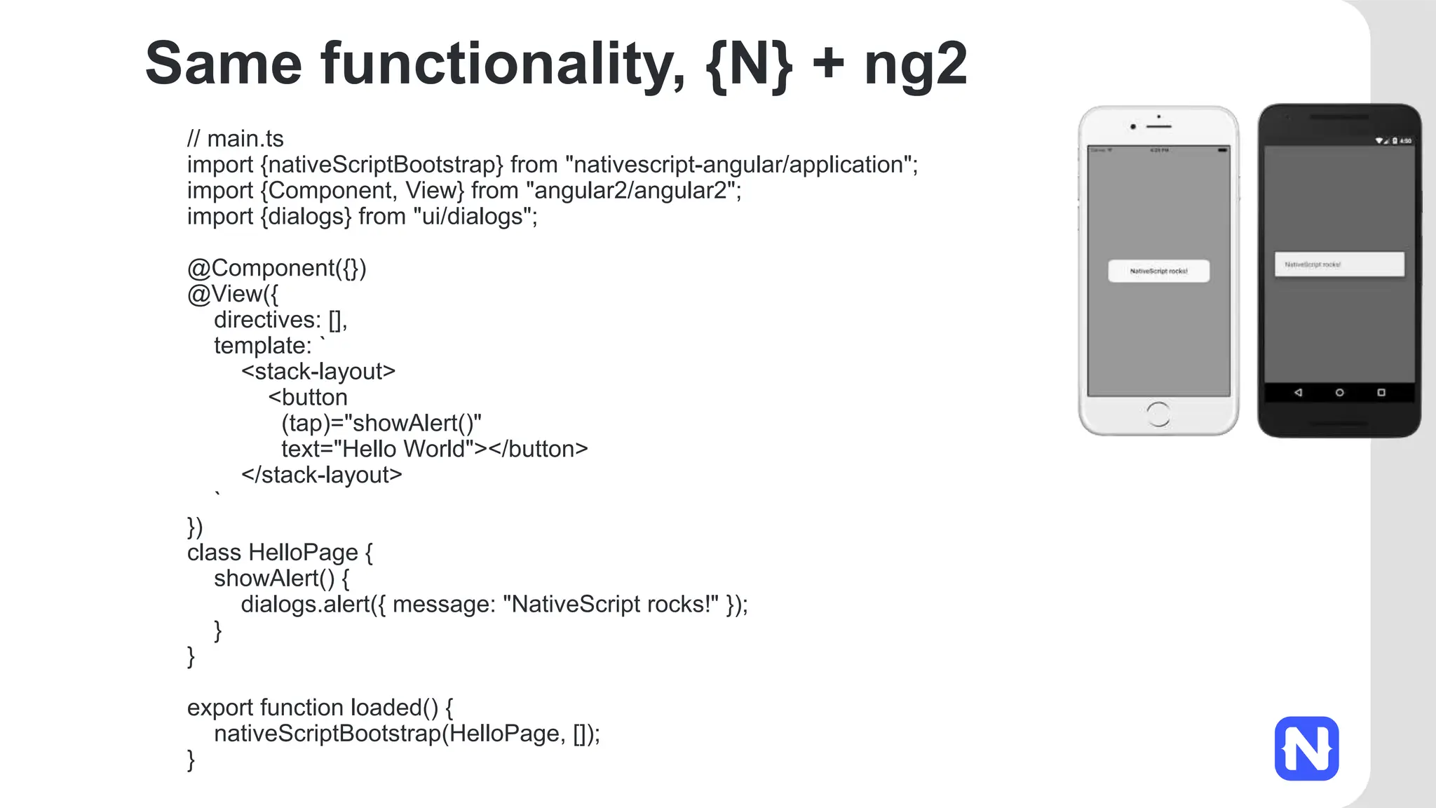 Same functionality, {N} + ng2
// main.ts
import {nativeScriptBootstrap} from "nativescript-angular/application";
import {Component, View} from "angular2/angular2";
import {dialogs} from "ui/dialogs";
@Component({})
@View({
directives: [],
template: `
<stack-layout>
<button
(tap)="showAlert()"
text="Hello World"></button>
</stack-layout>
`
})
class HelloPage {
showAlert() {
dialogs.alert({ message: "NativeScript rocks!" });
}
}
export function loaded() {
nativeScriptBootstrap(HelloPage, []);
}
 