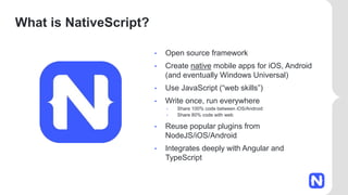 What is NativeScript?
• Open source framework
• Create native mobile apps for iOS, Android
(and eventually Windows Universal)
• Use JavaScript (“web skills”)
• Write once, run everywhere
• Share 100% code between iOS/Android
• Share 80% code with web
• Reuse popular plugins from
NodeJS/iOS/Android
• Integrates deeply with Angular and
TypeScript
 