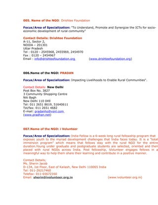 005. Name of the NGO: Drishtee Foundation

Focus/Area of Specialization: "To Understand, Promote and Synergize the ICTs for socio-
economic development of rural community"

Contact Details: Drishtee Foundation
A-11, Sector 2,
NOIDA – 201301
Uttar Pradesh
Tel : 0120 - 2545968, 2455969, 2454970
Fax : 0120 – 2454967
Email : info@drishteefoundation.org         (www.drishteefoundation.org)



006.Name of the NGO: PRADAN

Focus/Area of Specialization: Impacting Livelihoods to Enable Rural Communities".

Contact Details: New Delhi
Post Box No. 3827
3 Community Shopping Centre
Niti Bagh
New Delhi 110 049
Tel: 011 2651 8619, 51640611
Tel/fax: 011 2651 4682
E-mail: pradanho@vsnl.com
(www.pradhan.net)



007.Name of the NGO: i Volunteer

Focus/Area of Specialization: India Fellow is a 6-week long rural fellowship program that
exposes youth to the myriad development challenges that India faces today. It is a "total
immersion program" which means that fellows stay with the rural NGO for the entire
duration.Young under graduate and postgraduate students are selected, oriented and then
placed with rural NGOs across India. Post fellowship, iVolunteer engages fellows in a
meaningful way to help them share their learning and contribute in a positive manner.

Contact Details;
Ms. Sherin Jacob
D-134, 1st Floor, East of Kailash, New Delhi 110065 India
Tel: 011-26217460
Telefax: 011-65672160
Email: sherin@ivolunteer.org.in                           (www.ivolunteer.org.in)
 