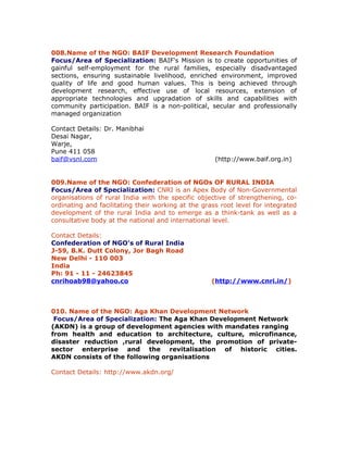 008.Name of the NGO: BAIF Development Research Foundation
Focus/Area of Specialization: BAIF's Mission is to create opportunities of
gainful self-employment for the rural families, especially disadvantaged
sections, ensuring sustainable livelihood, enriched environment, improved
quality of life and good human values. This is being achieved through
development research, effective use of local resources, extension of
appropriate technologies and upgradation of skills and capabilities with
community participation. BAIF is a non-political, secular and professionally
managed organization

Contact Details: Dr. Manibhai
Desai Nagar,
Warje,
Pune 411 058
baif@vsnl.com                                        (http://www.baif.org.in)


009.Name of the NGO: Confederation of NGOs OF RURAL INDIA
Focus/Area of Specialization: CNRI is an Apex Body of Non-Governmental
organisations of rural India with the specific objective of strengthening, co-
ordinating and facilitating their working at the grass root level for integrated
development of the rural India and to emerge as a think-tank as well as a
consultative body at the national and international level.

Contact Details:
Confederation of NGO's of Rural India
J-59, B.K. Dutt Colony, Jor Bagh Road
New Delhi - 110 003
India
Ph: 91 - 11 - 24623845
cnrihoab98@yahoo.co                                 (http://www.cnri.in/)



010. Name of the NGO: Aga Khan Development Network
 Focus/Area of Specialization: The Aga Khan Development Network
(AKDN) is a group of development agencies with mandates ranging
from health and education to architecture, culture, microfinance,
disaster reduction ,rural development, the promotion of private-
sector enterprise and the revitalisation of historic cities.
AKDN consists of the following organisations

Contact Details: http://www.akdn.org/
 