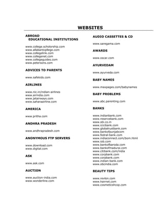 WEBSITES
ABROAD                            AUDIO CASSETTES & CD
 EDUCATIONAL INSTITUTIONS
                                  www.saregama.com
www.college.scholorship.com
www.allabantcpllege.com           AWARDS
www.collegelink.com
www.collegenet.com
                                  www.oscar.com
www.collegeguides.com
www.petersons.com
                                  AYURVEDAM
ADVICES TO PARENTS
                                  www.ayurveda.com
www.safekids.com
                                  BABY NAMES
AIRLINES
                                  www.maxpages.com/babynames
www.nic.in/indian-airlines
www.airindia.com                  BABY PROBLEMS
www.jetairways.com
www.saharaairline.com             www.abc.parenting.com

AMERICA                           BANKS

www.pritha.com                    www.indianbank.com
                                  www.reservebank.com
                                  www.sbi.co.in
ANDHRA PRADESH
                                  www.icicibank.com
                                  www.globalrustbank.com
www.andhrapradesh.com             www.bankofpunjabcom
                                  www.fedral-bank.com
ANONYMOUS FTP SERVERS             www.indiaconnect.com/bom.html
                                  www.iob.com
www.download.com                  www.bankofbaroda.com
www.digital.com                   www.bankofmadurai.com
                                  www.citibank.com/india
                                  www.corpbank.com
ASK
                                  www.corpbank.com
                                  www.indian-bank.com
www.ask.com                       www.obcindia.com

AUCTION                           BEAUTY TIPS

www.auction-india.com             www.revlon.com
www.wonderline.com                www.hairnet.com
                                  www.cosmeticshcop.com
 